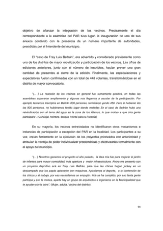 99
objetivo de afianzar la integración de los vecinos. Precisamente el día
correspondiente a la asamblea del PAR tuvo lugar, la inauguración de una de sus
anexos contando con la presencia de un número importante de autoridades,
presididas por el Intendente del municipio.
El “caso de Fray Luis Beltrán”, era advertido y considerado previamente como
uno de los distritos de mayor movilización y participación de los vecinos. Las cifras de
ediciones anteriores, junto con el número de inscriptos, hacían prever una gran
cantidad de presentes al cierre de la edición. Finalmente, las especulaciones y
expectativas fueron confirmadas con un total de 448 votantes, transformándose en el
distrito de mayor convocatoria.
“(... ) La reacción de los vecinos en general fue sumamente positiva, en todas las
asambleas superaron ampliamente y algunas nos llegamos a asustar de la participación. Por
ejemplo teníamos inscriptos en Beltrán 800 personas, terminaron yendo 450. Pero si hubieran ido
las 800 personas, no hubiéramos tenido lugar donde meterlas En el caso de Beltrán hubo una
reivindicación con el tema del agua en la zona de los Álamos, lo que motivo a que otra gente
participara”. (Concejal, hombre. Bloque Frente para la Victoria)
En su mayoría, los vecinos entrevistados no identificaron otros mecanismos e
instancias de participación a excepción del PAR en la localidad. Los participantes a su
vez, creían firmemente en la ejecución de los proyectos priorizados con anterioridad y
atribuían la ventaja de poder individualizar problemáticas y efectivizarlas formalmente con
el apoyo del municipio.
“(... ) Nosotros ganamos el proyecto el año pasado, la idea mía fue para mejorar el jardín
de infantes para mayor comodidad, más apertura y mejor infraestructura. Ahora me presento con
un proyecto deportivo acá en Fray Luis Beltrán, para que las chicas hagan jockey en un
descampado que los papás aplanaron con maquinas. Apostamos al deporte, a la contención de
los chicos y al trabajo, por eso necesitamos un empujón. Acá se ha cumplido, por eso tanta gente
participa y eso te motiva, aparte hay un grupo de arquitectos e ingenieros en la Municipalidad que
te ayudan con la obra”. (Mujer, adulta. Vecina del distrito)
 