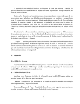 2
El resultado de este trabajo de título es un Diagrama de Flujo que entregue y controle los
procesos necesarios de conexión entre el modelo utilizando la plataforma BIM y el montaje del
acero de refuerzo en obra.
Dentro de los elementos del hormigón armado, el acero de refuerzo corresponde a uno de los
componentes que a la fecha es muy difícil de controlar en cuanto a su suministro e instalación en
obra. Es común que se generen atrasos por falta de algún diámetro específico de fierro; pérdidas
excesivas de material; atrasos en los despachos o instalación no acorde con los planos de
detallamiento de armaduras, entre otras. Por esta razón, es necesario generar mecanismos de
control efectivos en cada una de las etapas del proyecto: desde su diseño hasta su instalación en
obra.
Actualmente, los softwares de información integrada permiten representar en 3D los modelos
de armadura de refuerzo con un alto nivel de detalle. Esta información contenida en los modelos
puede ser manipulada de forma tal de obtener herramientas de detalle, control y administración
de los datos muy eficientes y eficaces.
La Figura 1.1 muestra gráficamente cómo las diferentes entidades se relacionan mediante la
plataforma tecnológica BIM. Si bien en el presente trabajo de título se analizan sólo a las que
tienen directa incidencia en los procesos asociados al acero de refuerzo, es necesario mencionar
que esta tecnología va mucho más allá generando conexiones de diálogo y actualizaciones de
información constante y en tiempo real.
1.1Objetivos
1.1.1 Objetivo General
Diseñar un método de control detallado del proceso asociado al diseño hasta la instalación en
obra del acero de refuerzo del hormigón armado, con el fin de asegurar que lo plasmado en el
modelo BIM, sea íntegramente instalado en obra.
1.1.2 Objetivos Específicos
Identificar cómo funcionan los flujos de información en el modelo BIM, para realizar un
correcto ingreso de los datos del acero de refuerzo.
Coordinar a las entidades que participan en las etapas del acero de refuerzo del hormigón
armado para facilitar y mejorar sus labores.
Generar un Diagrama de Flujo y Checklist de Control, para poder seguir al acero de refuerzo
en todas sus etapas y plasmar gráficamente el método de control planteado.
 