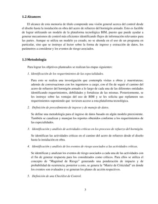 3
1.2Alcances
El alcance de esta memoria de título comprende una visión general acerca del control desde
el diseño hasta la instalación en obra del acero de refuerzo del hormigón armado. Esto es factible
de lograr utilizando un modelo de la plataforma tecnológica BIM, puesto que puede ayudar a
generar mecanismos de control más eficientes identificando flujos de información relevantes para
las partes. Aunque se utiliza un modelo ya creado, no se ahonda en el uso de un programa en
particular, sino que se instruye al lector sobre la forma de ingreso y extracción de datos, los
parámetros a considerar y los eventos de riesgo asociados.
1.3Metodología
Para lograr los objetivos planteados se realizan las etapas siguientes:
1. Identificación de los requerimientos de las especialidades.
Para esto se realiza una investigación que contempla visitas a obras y maestranzas;
además de conversaciones con los ingenieros a cargo, con el fin de seguir el camino del
acero de refuerzo del hormigón armado a lo largo de cada una de las diferentes entidades
identificando requerimientos, debilidades y fortalezas de las mismas. Posteriormente, se
les instruye sobre las ventajas del uso de BIM y se les solicita que replanteen sus
requerimientos suponiendo que tuviesen acceso a esta plataforma tecnológica.
2. Definición de procedimiento de ingreso y de manejo de datos.
Se define una metodología para el ingreso de datos basado en algún modelo preexistente.
También se canalizan y manejan los reportes obtenidos conforme a los requerimientos de
las especialidades.
3. Identificación y análisis de actividades críticas en los procesos de refuerzo del hormigón.
Se identifican las actividades críticas en el camino del acero de refuerzo desde el diseño
hasta la instalación en obra.
4. Identificación y análisis de los eventos de riesgo asociados a las actividades críticas.
Se identifican y analizan los eventos de riesgo asociados a cada una de las actividades con
el fin de generar respuesta para los considerados como críticos. Para ellos se utiliza el
concepto de “Magnitud de Riesgo” generando una ponderación de impacto y de
probabilidad de ocurrencia; posterior a esto, se genera la “Matriz de Criticidad” en donde
los eventos son evaluados y se generan los planes de acción respectivos.
5. Definición de una Checklist de Control.
 