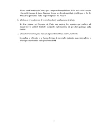 4
Se crea una Checklist de Control para chequear el cumplimiento de las actividades críticas
y las subdivisiones de éstas. Tratando de que sea lo más detallada posible con el fin de
detectar los problemas en las etapas tempranas del proceso.
6. Definir un procedimiento de control mediante un Diagrama de Flujo.
Se debe generar un Diagrama de Flujo para mostrar los procesos que conlleva el
mecanismo de control diseñado, indicando explícitamente en qué etapa participa cada
entidad.
7. Buscar mecanismos para mejorar el procedimiento de control planteado.
Se analiza lo obtenido y se buscan formas de mejorarlo mediante ideas innovadoras e
investigaciones basadas en la plataforma BIM.
 