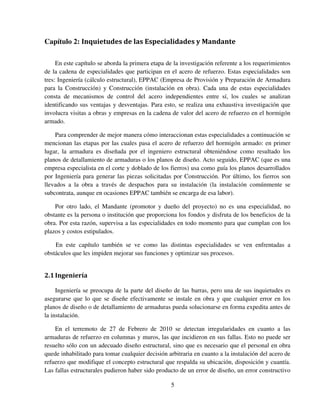 5
Capítulo 2: Inquietudes de las Especialidades y Mandante
En este capítulo se aborda la primera etapa de la investigación referente a los requerimientos
de la cadena de especialidades que participan en el acero de refuerzo. Estas especialidades son
tres: Ingeniería (cálculo estructural), EPPAC (Empresa de Provisión y Preparación de Armadura
para la Construcción) y Construcción (instalación en obra). Cada una de estas especialidades
consta de mecanismos de control del acero independientes entre sí, los cuales se analizan
identificando sus ventajas y desventajas. Para esto, se realiza una exhaustiva investigación que
involucra visitas a obras y empresas en la cadena de valor del acero de refuerzo en el hormigón
armado.
Para comprender de mejor manera cómo interaccionan estas especialidades a continuación se
mencionan las etapas por las cuales pasa el acero de refuerzo del hormigón armado: en primer
lugar, la armadura es diseñada por el ingeniero estructural obteniéndose como resultado los
planos de detallamiento de armaduras o los planos de diseño. Acto seguido, EPPAC (que es una
empresa especialista en el corte y doblado de los fierros) usa como guía los planos desarrollados
por Ingeniería para generar las piezas solicitadas por Construcción. Por último, los fierros son
llevados a la obra a través de despachos para su instalación (la instalación comúnmente se
subcontrata, aunque en ocasiones EPPAC también se encarga de esa labor).
Por otro lado, el Mandante (promotor y dueño del proyecto) no es una especialidad, no
obstante es la persona o institución que proporciona los fondos y disfruta de los beneficios de la
obra. Por esta razón, supervisa a las especialidades en todo momento para que cumplan con los
plazos y costos estipulados.
En este capítulo también se ve como las distintas especialidades se ven enfrentadas a
obstáculos que les impiden mejorar sus funciones y optimizar sus procesos.
2.1Ingeniería
Ingeniería se preocupa de la parte del diseño de las barras, pero una de sus inquietudes es
asegurarse que lo que se diseñe efectivamente se instale en obra y que cualquier error en los
planos de diseño o de detallamiento de armaduras pueda solucionarse en forma expedita antes de
la instalación.
En el terremoto de 27 de Febrero de 2010 se detectan irregularidades en cuanto a las
armaduras de refuerzo en columnas y muros, las que incidieron en sus fallas. Esto no puede ser
resuelto sólo con un adecuado diseño estructural, sino que es necesario que el personal en obra
quede inhabilitado para tomar cualquier decisión arbitraria en cuanto a la instalación del acero de
refuerzo que modifique el concepto estructural que respalda su ubicación, disposición y cuantía.
Las fallas estructurales pudieron haber sido producto de un error de diseño, un error constructivo
 