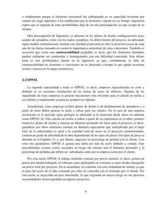 6
o simplemente porque el elemento estructural fue sobrepasado en su capacidad resistente por
estados de carga superiores a los establecidos por la normativa vigente en ese tiempo. Ingeniería
espera que la segunda de estas posibilidades deje de ser una preocupación, ya que escapa de su
alcance.
Otra preocupación de Ingeniería, es plasmar en los planos de diseño configuraciones poco
usuales de armadura, como son los nudos complejos. Es difícil dentro del proceso, no utilizando
algún modelo tridimensional, mostrar con claridad al personal en obra la posición exacta de cada
una de las barras tomando en cuenta la importancia estructural de estas conexiones. También es
necesario que exista una constructabilidad aceptable, es decir, que los elementos diseñados
puedan realmente ser construidos y hormigonados con una dificultad controlada. Este último
tema es una problemática latente en la ingeniería ya que, comúnmente, la falta de
constructabilidad en elementos o conexiones no es detectada a tiempo lo que puede ocasionar
errores o atrasos en la etapa constructiva.
2.2EPPAC
La segunda especialidad a tratar es EPPAC, es decir, empresas especializadas en corte y
doblado (y en ocasiones instalación) de las barras de acero de refuerzo. Algunas de las
inquietudes de estas empresas es generar mecanismos más eficientes para el cálculo de tarifas a
sus clientes e implementar secuencias productivas óptimas.
Actualmente, estas empresas reciben planos de diseño o de detallamiento de armaduras y a
partir de éstos deben generar la tarifa a cobrar para sus clientes. En el caso de una empresa
reconocida en el mercado (para proteger su identidad se le menciona desde ahora en adelante
como EPPAC-A). Ella calcula las tarifas a cobrar a partir de su experiencia en el rubro; primero
toman los planos de diseño y estiman un diámetro promedio de fierro para el proyecto, es decir,
guiándose por obras anteriores estiman un diámetro equivalente que multiplicado por el largo
total de la enfierradura es igual a la cantidad total de acero en el proyecto; posteriormente,
estiman un grado de dificultad de la obra dependiendo de los tipos de piezas (los tipos de pieza se
abordan en el Capítulo 3); y, por último, negocian un porcentaje de pérdida con el cliente. Con
estos tres parámetros, EPPAC-A genera una tarifa por kilo de acero doblado y cortado. Este
procedimiento acarrea costos asociados al riesgo (de estimar mal el diámetro promedio y el
porcentaje de pérdida) que deben ser subsidiados tanto por la empresa como por el cliente.
Por esta razón, EPPAC-A trabaja mediante contrato por precio unitario, es decir, genera un
precio por unidad trabajada, no obstante antes participaba en contratos a suma alzada entregando
un precio total por proyecto. En la actualidad, no continúa con esta modalidad de trabajo ya que
el peso del acero de la obra estimado por ellos no coincidía con el estimado por el cliente. Por
esta razón, se negociaba un peso intermedio, lo que originaba un mayor riesgo en sus procesos
ocasionándoles incluso pérdidas en algunos proyectos.
 