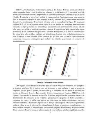 7
EPPAC-A recibe el acero como materia prima de dos formas distintas, una es en forma de
rollos o madejas (hasta 12mm de diámetro) y la otra es en barras de 6 ó 12 metros de largo (de
16mm de diámetro en adelante). El problema de las barras con longitud estándar es que producen
pérdidas de material si no se logra utilizar la pieza completa. Supongamos que para armar un
pilar se necesitan dos fierros de 6 m, un fierro de 8 m y un fierro de 10 metros todos del mismo
diámetro. La configuración de corte más eficiente sería la mostrada en la Figura 2.1 generando
residuos de 2 y 4 m; no obstante, estos trozos de acero podrían ser utilizados para armar otro
elemento, siempre y cuando este último tenga una construcción temporalmente cercana a la del
pilar para no producir un almacenamiento excesivo de material que quite espacio a las barras
de refuerzo de los elementos más próximos a construir. Por ejemplo, si el pilar en cuestión fuese
del primer piso y los residuos pudiesen ser utilizados en el quinto piso, probablemente éstos no
sean ocupados y sean vendidos como chatarra. Es por esto que EPPAC-A debe determinar
secuencias productivas estratégicas para reducir las pérdidas y controlar sus espacios de
almacenamiento.
Figura 2.1: Configuración de corte de barras.
Otro aspecto a considerar es la facilidad para instalar en obra estos elementos, por ejemplo si
se requiere una barra de 12 metros para una columna, lo más probable es que se genere un
empalme; ya que, por lo general, la instalación y el transporte de una barra de esa longitud
implica problemas y demoras. Para entender de mejor manera como funciona EPPAC-A, en la
Figura 2.2 se muestra su línea de producción. El cliente proporciona los planos de diseño o de
detallamiento de armaduras y su respectiva programación (paquetes de fierro asociados a
conjuntos de cortes, o grillas que deben ser entregados en fechas estipuladas), con esta
información EPPAC-A comienza a planificar su trabajo. En la etapa de cubicación se generan las
tarifas a cobrar y con la información entregada por el cliente se comienza con el despiece; es
decir, cuántos elemento se necesitan para los diferentes paquetes de despacho y de que diámetros
deben ser éstos. Posteriormente, el administrador de obra (se llama así al encargado de armar los
 