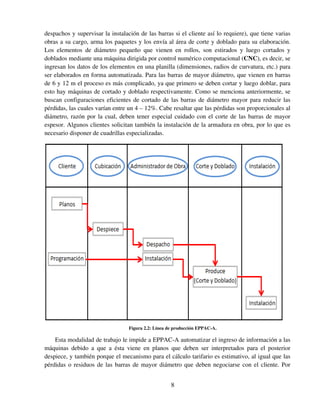 8
despachos y supervisar la instalación de las barras si el cliente así lo requiere), que tiene varias
obras a su cargo, arma los paquetes y los envía al área de corte y doblado para su elaboración.
Los elementos de diámetro pequeño que vienen en rollos, son estirados y luego cortados y
doblados mediante una máquina dirigida por control numérico computacional (CNC), es decir, se
ingresan los datos de los elementos en una planilla (dimensiones, radios de curvatura, etc.) para
ser elaborados en forma automatizada. Para las barras de mayor diámetro, que vienen en barras
de 6 y 12 m el proceso es más complicado, ya que primero se deben cortar y luego doblar, para
esto hay máquinas de cortado y doblado respectivamente. Como se menciona anteriormente, se
buscan configuraciones eficientes de cortado de las barras de diámetro mayor para reducir las
pérdidas, las cuales varían entre un 4 – 12%. Cabe resaltar que las pérdidas son proporcionales al
diámetro, razón por la cual, deben tener especial cuidado con el corte de las barras de mayor
espesor. Algunos clientes solicitan también la instalación de la armadura en obra, por lo que es
necesario disponer de cuadrillas especializadas.
Figura 2.2: Línea de producción EPPAC-A.
Esta modalidad de trabajo le impide a EPPAC-A automatizar el ingreso de información a las
máquinas debido a que a ésta viene en planos que deben ser interpretados para el posterior
despiece, y también porque el mecanismo para el cálculo tarifario es estimativo, al igual que las
pérdidas o residuos de las barras de mayor diámetro que deben negociarse con el cliente. Por
 