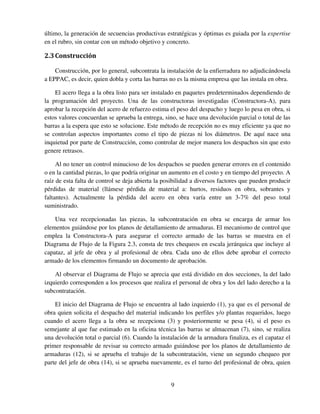 9
último, la generación de secuencias productivas estratégicas y óptimas es guiada por la expertise
en el rubro, sin contar con un método objetivo y concreto.
2.3Construcción
Construcción, por lo general, subcontrata la instalación de la enfierradura no adjudicándosela
a EPPAC, es decir, quien dobla y corta las barras no es la misma empresa que las instala en obra.
El acero llega a la obra listo para ser instalado en paquetes predeterminados dependiendo de
la programación del proyecto. Una de las constructoras investigadas (Constructora-A), para
aprobar la recepción del acero de refuerzo estima el peso del despacho y luego lo pesa en obra, si
estos valores concuerdan se aprueba la entrega, sino, se hace una devolución parcial o total de las
barras a la espera que esto se solucione. Este método de recepción no es muy eficiente ya que no
se controlan aspectos importantes como el tipo de piezas ni los diámetros. De aquí nace una
inquietud por parte de Construcción, como controlar de mejor manera los despachos sin que esto
genere retrasos.
Al no tener un control minucioso de los despachos se pueden generar errores en el contenido
o en la cantidad piezas, lo que podría originar un aumento en el costo y en tiempo del proyecto. A
raíz de esta falta de control se deja abierta la posibilidad a diversos factores que pueden producir
pérdidas de material (llámese pérdida de material a: hurtos, residuos en obra, sobrantes y
faltantes). Actualmente la pérdida del acero en obra varía entre un 3-7% del peso total
suministrado.
Una vez recepcionadas las piezas, la subcontratación en obra se encarga de armar los
elementos guiándose por los planos de detallamiento de armaduras. El mecanismo de control que
emplea la Constructora-A para asegurar el correcto armado de las barras se muestra en el
Diagrama de Flujo de la Figura 2.3, consta de tres chequeos en escala jerárquica que incluye al
capataz, al jefe de obra y al profesional de obra. Cada uno de ellos debe aprobar el correcto
armado de los elementos firmando un documento de aprobación.
Al observar el Diagrama de Flujo se aprecia que está dividido en dos secciones, la del lado
izquierdo corresponden a los procesos que realiza el personal de obra y los del lado derecho a la
subcontratación.
El inicio del Diagrama de Flujo se encuentra al lado izquierdo (1), ya que es el personal de
obra quien solicita el despacho del material indicando los perfiles y/o plantas requeridos, luego
cuando el acero llega a la obra se recepciona (3) y posteriormente se pesa (4), si el peso es
semejante al que fue estimado en la oficina técnica las barras se almacenan (7), sino, se realiza
una devolución total o parcial (6). Cuando la instalación de la armadura finaliza, es el capataz el
primer responsable de revisar su correcto armado guiándose por los planos de detallamiento de
armaduras (12), si se aprueba el trabajo de la subcontratación, viene un segundo chequeo por
parte del jefe de obra (14), si se aprueba nuevamente, es el turno del profesional de obra, quien
llll
 