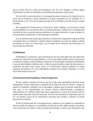11
previa revisión (16) da la orden para hormigonar (18). Si en los chequeos se detecta alguna
irregularidad, esta debe ser informada a la subcontratación para que corrija el error.
Por otro lado, la subcontratación es la encargada de armar el elemento (8), luego de esto se
revisa que las distancias y barras indicadas en el plano concuerden con las instaladas (9), si
efectivamente es así, se le avisa al capataz para que lo revise también, sino, ellos mismos corrigen
su trabajo.
Otra inquietud de Construcción es el tema de los nudos complejos, con frecuencia, la baja
constructabilidad y los mecanismos básicos de información que se utilizan en la actualidad para
el armado de estas conexiones generan problemas en la etapa constructiva, lo que se traduce en
un riesgo latente considerando su vital importancia estructural.
Con un mecanismo de control que le permita a Construcción el seguimiento cada pieza desde
su recepción hasta su instalación se podrían reducir las pérdidas en el acero de refuerzo, además
de mantener un orden en el almacenaje y en el armado de los elementos que favorecería a su
correcta función estructural.
2.4Mandante
El Mandante es el promotor y gestor del proyecto, por esta razón debe tener una supervisión
constante en cada una de las especialidades, y a la vez éstas deben rendirle cuenta de sus avances
y notificarle cualquier eventual problema. Alguna de de las principales inquietudes del Mandante
es que las especialidades colaboren entre sí, saber de manera expedita en qué fase del proyecto se
encuentran las partes (tener mayor acceso a la información), detectar problemas en etapas
tempranas del proyecto, ver si las especialidades cumplen con las fechas estipuladas; y si no lo
hacen saber porque ocurre esto.
2.5Comentarios del Capítulo y Temas Propuestos
En este capítulo se plantea la forma en que hoy en día, cada especialidad controla de forma
independiente: diseño, elaboración e instalación de las barras de acero de refuerzo. Aunque en
general se encuentran conformes con su desempeño, confiesan que les gustaría mejorarlo aún
más, pero se ven imposibilitados por diversos factores comunicacionales, tecnológicos,
tradicionalistas, etc. También afirman que la poca capacitación y escasez de la mano de obra les
impide seguir avanzando como ellos quisieran. A raíz de esto presentan sus inquietudes (que a la
vez son anhelos) acerca de las herramientas necesarias para facilitar y mejorar la correcta
ejecución de sus labores.
Si bien la primera parte de la investigación que se plantea en este capítulo no comprende un
universo amplio de empresas; si se profundiza en cada uno de ellas, dando ejemplos específicos:
como mecanismos de control y línea de producción referentes a actores cuya identidad ha sido
 