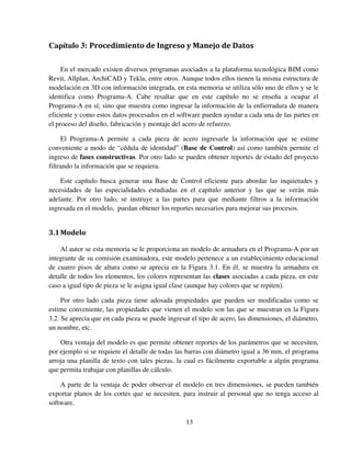 13
Capítulo 3: Procedimiento de Ingreso y Manejo de Datos
En el mercado existen diversos programas asociados a la plataforma tecnológica BIM como
Revit, Allplan, ArchiCAD y Tekla, entre otros. Aunque todos ellos tienen la misma estructura de
modelación en 3D con información integrada, en esta memoria se utiliza sólo uno de ellos y se le
identifica como Programa-A. Cabe resaltar que en este capítulo no se enseña a ocupar el
Programa-A en sí; sino que muestra como ingresar la información de la enfierradura de manera
eficiente y como estos datos procesados en el software pueden ayudar a cada una de las partes en
el proceso del diseño, fabricación y montaje del acero de refuerzo.
El Programa-A permite a cada pieza de acero ingresarle la información que se estime
conveniente a modo de “cédula de identidad” (Base de Control) así como también permite el
ingreso de fases constructivas. Por otro lado se pueden obtener reportes de estado del proyecto
filtrando la información que se requiera.
Este capítulo busca generar una Base de Control eficiente para abordar las inquietudes y
necesidades de las especialidades estudiadas en el capítulo anterior y las que se verán más
adelante. Por otro lado, se instruye a las partes para que mediante filtros a la información
ingresada en el modelo, puedan obtener los reportes necesarios para mejorar sus procesos.
3.1Modelo
Al autor se esta memoria se le proporciona un modelo de armadura en el Programa-A por un
integrante de su comisión examinadora, este modelo pertenece a un establecimiento educacional
de cuatro pisos de altura como se aprecia en la Figura 3.1. En él, se muestra la armadura en
detalle de todos los elementos, los colores representan las clases asociadas a cada pieza, en este
caso a igual tipo de pieza se le asigna igual clase (aunque hay colores que se repiten).
Por otro lado cada pieza tiene adosada propiedades que pueden ser modificadas como se
estime conveniente, las propiedades que vienen el modelo son las que se muestran en la Figura
3.2. Se aprecia que en cada pieza se puede ingresar el tipo de acero, las dimensiones, el diámetro,
un nombre, etc.
Otra ventaja del modelo es que permite obtener reportes de los parámetros que se necesiten,
por ejemplo si se requiere el detalle de todas las barras con diámetro igual a 36 mm, el programa
arroja una planilla de texto con tales piezas, la cual es fácilmente exportable a algún programa
que permita trabajar con planillas de cálculo.
A parte de la ventaja de poder observar el modelo en tres dimensiones, se pueden también
exportar planos de los cortes que se necesiten, para instruir al personal que no tenga acceso al
software.
 