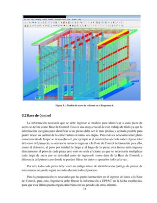 14
Figura 3.1: Modelo de acero de refuerzo en el Programa-A.
3.2Base de Control
La información necesaria que se debe ingresar al modelo para identificar a cada pieza de
acero se define como Base de Control. Esta es una etapa crucial de este trabajo de título ya que la
información escogida para identificar a las piezas debe ser lo más precisa y acotada posible para
poder llevar un control de la enfierradura en todas sus etapas. Para esto es necesario tener pleno
conocimiento de lo que se desea obtener, por ejemplo si el constructor necesita saber el peso total
del acero del proyecto, es necesario entonces ingresar a la Base de Control información para ello,
como el diámetro, el peso por unidad de largo y el largo de la pieza; otra forma sería ingresar
directamente el peso de cada pieza pero esto no sería eficiente ya que se necesitaría multiplicar
cada largo de pieza por su densidad antes de ingresarlo como dato de la Base de Control; a
diferencia del primer caso donde se pueden filtrar los datos y operarlos todos a la vez.
Por otro lado cada pieza debe tener un código único de identificación (código de pieza), de
esta manera se puede seguir su rastro durante todo el proceso.
Para la programación es necesario que las partes interactúen en el ingreso de datos a la Base
de Control, para esto, Ingeniería debe liberar la información a EPPAC en la fecha establecida,
para que ésta última pueda organizarse bien con los pedidos de otros clientes.
 