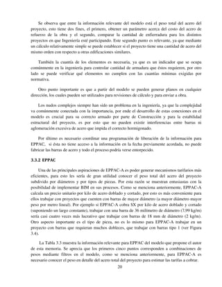 20
Se observa que entre la información relevante del modelo está el peso total del acero del
proyecto, esto tiene dos fines, el primero, obtener un parámetro acerca del costo del acero de
refuerzo de la obra y el segundo, comparar la cantidad de enfierradura para los distintos
proyectos en que Ingeniería esté participando. Este segundo punto es relevante, ya que mediante
un cálculo relativamente simple se puede establecer si el proyecto tiene una cantidad de acero del
mismo orden con respecto a otras edificaciones similares.
También la cuantía de los elementos es necesaria, ya que es un indicador que se ocupa
comúnmente en la ingeniería para controlar cantidad de armadura que éstos requieren, por otro
lado se puede verificar qué elementos no cumplen con las cuantías mínimas exigidas por
normativa.
Otro punto importante es que a partir del modelo se pueden generar planos en cualquier
dirección, los cuales pueden ser utilizados para revisiones de cálculo y para enviar a obra.
Los nudos complejos siempre han sido un problema en la ingeniería, ya que la complejidad
va comúnmente conectada con la importancia, por ende el desarrollo de estas conexiones en el
modelo es crucial para su correcto armado por parte de Construcción y para la estabilidad
estructural del proyecto, es por esto que no pueden existir interferencias entre barras ni
aglomeración excesiva de acero que impida el correcto hormigonado.
Por último es necesario coordinar una programación de liberación de la información para
EPPAC, si ésta no tiene acceso a la información en la fecha previamente acordada, no puede
fabricar las barras de acero y todo el proceso podría verse entorpecido.
3.3.2 EPPAC
Una de las principales aspiraciones de EPPAC-A es poder generar mecanismos tarifarios más
eficientes, para esto les sería de gran utilidad conocer el peso total del acero del proyecto
subdivido por diámetros y por tipos de piezas. Por esta razón se muestran entusiastas con la
posibilidad de implementar BIM en sus procesos. Como se menciona anteriormente, EPPAC-A
calcula un precio unitario por kilo de acero doblado y cortado, por esto es más conveniente para
ellos trabajar con proyectos que cuenten con barras de mayor diámetro (a mayor diámetro mayor
peso por metro lineal). Por ejemplo si EPPAC-A cobra $X por kilo de acero doblado y cortado
(suponiendo un largo constante), trabajar con una barra de 36 milímetro de diámetro (7,99 kg/m)
sería casi cuatro veces más lucrativo que trabajar con barras de 18 mm de diámetro (2 kg/m).
Otro aspecto importante es el tipo de pieza, no es lo mismo para EPPAC-A trabajar en un
proyecto con barras que requieran muchos dobleces, que trabajar con barras tipo 1 (ver Figura
3.4).
La Tabla 3.3 muestra la información relevante para EPPAC del modelo que propone el autor
de esta memoria. Se aprecia que los primeros cinco puntos corresponden a combinaciones de
pesos mediante filtros en el modelo, como se menciona anteriormente, para EPPAC-A es
necesario conocer el peso en detalle del acero total del proyecto para estimar las tarifas a cobrar.
 