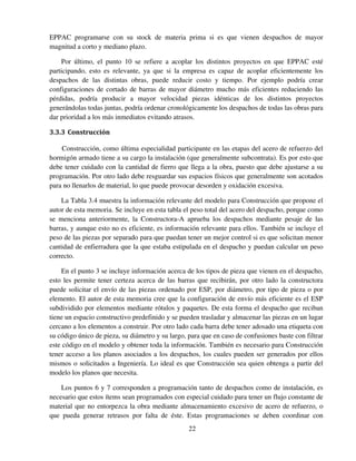 22
EPPAC programarse con su stock de materia prima si es que vienen despachos de mayor
magnitud a corto y mediano plazo.
Por último, el punto 10 se refiere a acoplar los distintos proyectos en que EPPAC esté
participando, esto es relevante, ya que si la empresa es capaz de acoplar eficientemente los
despachos de las distintas obras, puede reducir costo y tiempo. Por ejemplo podría crear
configuraciones de cortado de barras de mayor diámetro mucho más eficientes reduciendo las
pérdidas, podría producir a mayor velocidad piezas idénticas de los distintos proyectos
generándolas todas juntas, podría ordenar cronológicamente los despachos de todas las obras para
dar prioridad a los más inmediatos evitando atrasos.
3.3.3 Construcción
Construcción, como última especialidad participante en las etapas del acero de refuerzo del
hormigón armado tiene a su cargo la instalación (que generalmente subcontrata). Es por esto que
debe tener cuidado con la cantidad de fierro que llega a la obra, puesto que debe ajustarse a su
programación. Por otro lado debe resguardar sus espacios físicos que generalmente son acotados
para no llenarlos de material, lo que puede provocar desorden y oxidación excesiva.
La Tabla 3.4 muestra la información relevante del modelo para Construcción que propone el
autor de esta memoria. Se incluye en esta tabla el peso total del acero del despacho, porque como
se menciona anteriormente, la Constructora-A aprueba los despachos mediante pesaje de las
barras, y aunque esto no es eficiente, es información relevante para ellos. También se incluye el
peso de las piezas por separado para que puedan tener un mejor control si es que solicitan menor
cantidad de enfierradura que la que estaba estipulada en el despacho y puedan calcular un peso
correcto.
En el punto 3 se incluye información acerca de los tipos de pieza que vienen en el despacho,
esto les permite tener certeza acerca de las barras que recibirán, por otro lado la constructora
puede solicitar el envío de las piezas ordenado por ESP, por diámetro, por tipo de pieza o por
elemento. El autor de esta memoria cree que la configuración de envío más eficiente es el ESP
subdividido por elementos mediante rótulos y paquetes. De esta forma el despacho que reciban
tiene un espacio constructivo predefinido y se pueden trasladar y almacenar las piezas en un lugar
cercano a los elementos a construir. Por otro lado cada barra debe tener adosado una etiqueta con
su código único de pieza, su diámetro y su largo, para que en caso de confusiones baste con filtrar
este código en el modelo y obtener toda la información. También es necesario para Construcción
tener acceso a los planos asociados a los despachos, los cuales pueden ser generados por ellos
mismos o solicitados a Ingeniería. Lo ideal es que Construcción sea quien obtenga a partir del
modelo los planos que necesita.
Los puntos 6 y 7 corresponden a programación tanto de despachos como de instalación, es
necesario que estos ítems sean programados con especial cuidado para tener un flujo constante de
material que no entorpezca la obra mediante almacenamiento excesivo de acero de refuerzo, o
que pueda generar retrasos por falta de éste. Estas programaciones se deben coordinar con
 