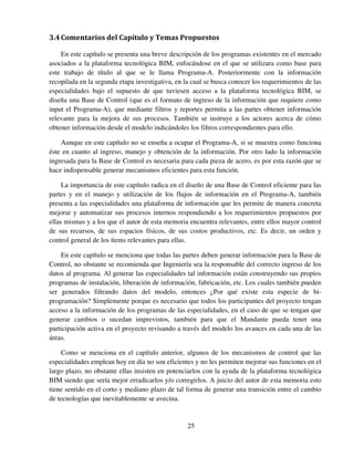 25
3.4Comentarios del Capítulo y Temas Propuestos
En este capítulo se presenta una breve descripción de los programas existentes en el mercado
asociados a la plataforma tecnológica BIM, enfocándose en el que se utilizara como base para
este trabajo de título al que se le llama Programa-A. Posteriormente con la información
recopilada en la segunda etapa investigativa, en la cual se busca conocer los requerimientos de las
especialidades bajo el supuesto de que tuviesen acceso a la plataforma tecnológica BIM, se
diseña una Base de Control (que es el formato de ingreso de la información que requiere como
input el Programa-A), que mediante filtros y reportes permita a las partes obtener información
relevante para la mejora de sus procesos. También se instruye a los actores acerca de cómo
obtener información desde el modelo indicándoles los filtros correspondientes para ello.
Aunque en este capítulo no se enseña a ocupar el Programa-A, si se muestra como funciona
éste en cuanto al ingreso, manejo y obtención de la información. Por otro lado la información
ingresada para la Base de Control es necesaria para cada pieza de acero, es por esta razón que se
hace indispensable generar mecanismos eficientes para esta función.
La importancia de este capítulo radica en el diseño de una Base de Control eficiente para las
partes y en el manejo y utilización de los flujos de información en el Programa-A, también
presenta a las especialidades una plataforma de información que les permite de manera concreta
mejorar y automatizar sus procesos internos respondiendo a los requerimientos propuestos por
ellas mismas y a los que el autor de esta memoria encuentra relevantes, entre ellos mayor control
de sus recursos, de sus espacios físicos, de sus costos productivos, etc. Es decir, un orden y
control general de los ítems relevantes para ellas.
En este capítulo se menciona que todas las partes deben generar información para la Base de
Control, no obstante se recomienda que Ingeniería sea la responsable del correcto ingreso de los
datos al programa. Al generar las especialidades tal información están construyendo sus propios
programas de instalación, liberación de información, fabricación, etc. Los cuales también pueden
ser generados filtrando datos del modelo, entonces ¿Por qué existe esta especie de bi-
programación? Simplemente porque es necesario que todos los participantes del proyecto tengan
acceso a la información de los programas de las especialidades, en el caso de que se tengan que
generar cambios o sucedan imprevistos, también para que el Mandante pueda tener una
participación activa en el proyecto revisando a través del modelo los avances en cada una de las
áreas.
Como se menciona en el capítulo anterior, algunos de los mecanismos de control que las
especialidades emplean hoy en día no son eficientes y no les permiten mejorar sus funciones en el
largo plazo, no obstante ellas insisten en potenciarlos con la ayuda de la plataforma tecnológica
BIM siendo que sería mejor erradicarlos y/o corregirlos. A juicio del autor de esta memoria esto
tiene sentido en el corto y mediano plazo de tal forma de generar una transición entre el cambio
de tecnologías que inevitablemente se avecina.
 
