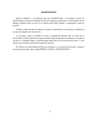 iv
Agradecimientos
Quisiera agradecer a mi profesora guía Sra. Elizabeth Parra, a mi profesor co-guía Sr.
Ricardo Rojas y al profesor integrante Sr. David Campusano, porque pese a lo demandante de sus
trabajos, pudieron hacer un alto en sus labores para poder guiarme y aconsejarme cuando lo
necesité.
También a todos los que me abrieron las puertas y gentilmente me recibieron y ayudaron en
la etapa investigativa de esta memoria.
A mi esposa, quien me brindó su amor y comprensión durante todo mi paso por la
universidad, a mi hijo, quien fue mi mayor incentivo para levantarme cada mañana, a mis padres,
que pese a su humilde origen se esforzaron para lograr hacer de mí una persona de bien, y a mis
amigos, que siempre estuvieron allí cuando los necesité.
Por último a la Universidad de Chile, por ayudarme a ser un aporte para mi país, y porque a
pesar de la adversidad, sigue siendo PÚBLICA, LAICA, y de EXCELENCIA.
 