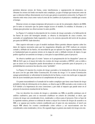 34
permiten detectar errores de forma, como interferencias y superposición de elementos; no
obstante los errores de fondo son mucho más complejos, ya que el tiempo que transcurre antes de
que se detecten influye directamente en el costo que genera su posterior corrección. La Figura 4.2
muestra entre otras cosas como varía el costo de los cambios en el proyecto a medida que avanza
el tiempo.
Detectar errores en etapas tempranas del proyecto es uno de los principales objetivo de BIM,
por lo tanto es necesario que las partes tengan acceso al modelo, lo estudien, lo discutan y se
reúnan para presentar sus observaciones lo antes posible.
La Figura 4.3 contiene la descripción de los eventos de riesgo asociados a la fabricación de
las barras de acero del hormigón armado, se observa la descripción de cinco eventos, tres
asociados al cumplimiento (lado izquierdo) y dos a la correcta ejecución del envío de las piezas
por parte de EPPAC (lado derecho).
Otro aspecto relevante es que el modelo mediante filtros permite obtener reportes sobre los
datos de ingreso necesarios para que las maquinarias dirigidas por CNC realicen un correcto
cortado y doblado de las barras, sin necesidad de que un operario los ingrese manualmente. Esto
es fundamental para no generar errores en la etapa de corte y doblado (errores de tipeo), lo que
podría significar un aumento en tiempo y costo para la especialidad y para el proyecto.
Se observa también que el evento “atrasos en la programación de los despachos” posee un
MR de 0,63; que es el mayor de todos los eventos de riesgo asociados a EPPAC, esto se debe a
que un atraso en los despachos puede desencadenar en retrasos generales para el proyecto y su
probabilidad de ocurrencia fue descrita como “probable”.
La Figura 4.4 muestra los eventos de riesgo asociados a la instalación en obra de las piezas
de acero con los que debe lidiar Construcción. El evento de riesgo 3.1 lo asume Construcción
aunque generalmente se subcontrata la instalación de las barras, es por esta razón que se paga por
kilo de acero instalado para incentivar el cumplimiento de los plazos.
Un punto trascendental es el armado de los nudos complejos que tiene como fuente de riesgo
probable la falta de información en los planos, se observa que la MR asociada a este evento es de
0,35 debido a la importancia de estas conexiones y por ende al impacto que puede tener en el
proyecto la incorrecta instalación de las barras.
Una vez descritos los eventos de riesgos y calculadas sus MRs es posible continuar con el
análisis cualitativo, para esto es necesario establecer un criterio de criticidad, es decir, que
eventos de riesgo son considerados leves, moderados y críticos para el proyecto. Esto se hace de
la siguiente manera, primero se ordenan de menor a mayor los eventos de riesgos de acuerdo a su
MR y se separan por terciles (criterio establecido por el autor de esta memoria), el tercil con
mayor MR abarca los eventos considerados como críticos y así sucesivamente con los
considerados como moderados y leves. En segundo lugar se genera una matriz de riesgo con esta
 