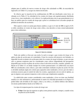 37
adoptar para el análisis de nuevos eventos de riesgo sólo calculando su MR, sin necesidad de
ingresarlo a la Tabla 4.3 y escoger un criterio de división.
Se observa que la mayoría de las combinaciones de MR son clasificados como leves, no
obstante en la Tabla 4.3 la criticidad de los eventos de riesgo está equitativamente distribuida
(cinco leves, cinco moderados y seis críticos). La explicación para esto es que generalmente no se
hace un análisis para los eventos de riesgo que a priori se consideran leves (recordar ejemplo de
pérdida de utensilios de escritorio).
Otro aspecto a tener en cuenta para futuros análisis, es que si el valor de MR es igual a 0,35;
se debe considerar al evento de riesgo como crítico, esta decisión se toma conservadoramente
para evitar confusiones.
Figura 4.5: Matriz de criticidad.
Todo este análisis se hizo por una razón, la cual es escoger a que eventos de riesgo se les
aplica un plan de acción para ser controlados. Como los recursos del proyecto son limitados, es
imposible invertir en planes de acción para todos los eventos de riesgo existentes, es por esto que
sólo se generan respuestas para los considerados como críticos (dependiendo del presupuesto
disponible para invertir en planes de acción se hace la división en terciles, cuartiles, quintiles, etc.
Hecha en la Tabla 4.3, en donde siempre los eventos pertenecientes a la subdivisión con mayor
MR son considerados como críticos y por ende controlados mediante un plan de acción. El resto
es dividido mediante algún otro criterio para separarlos entre moderados y leves); por otro lado si
existiesen recursos para el control de todos los eventos, seguramente esto no sería lo óptimo, ya
que en algunos casos generar respuesta es más costoso que simplemente aceptarlos.
La subdivisión entre eventos considerados como moderados y leves no tiene una finalidad
analítica (es sólo informativa), perfectamente la matriz de criticidad presentada en la Figura 4.5
podría haber sido dividida en dos rangos, crítico y no crítico, y el análisis hubiese sido idéntico
(lo mismo podría haberse hecho en la Tabla 4.3).
Los tipos de respuesta para los eventos de riesgo son:
Evitar: Este tipo de respuesta se aplica como primera opción, siempre y cuando exista
un plan de acción factible.
 