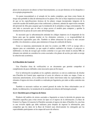 39
plazos de un proyecto sin alterar su buen funcionamiento, ya sea por demoras en los despachos o
en su propia programación.
Un punto trascendental es el armado de los nudos complejos, que tiene como fuente de
riesgo más probable la falta de información en los planos. Por esto se hace imperiosa la necesidad
de que en las especificaciones técnicas de los planos vengan incorporadas imágenes de la
conexión sacadas del modelo para evitar confusiones y demoras, además de supervisión constante
del personal de obra para asegurar que la instalación de la armadura se haga correctamente. Por
otro lado es necesario que en obra se tenga acceso al modelo para comparar y aprobar la
instalación de las piezas de acero antes del hormigonado.
Es necesario que la subcontratación entienda los códigos impresos en el etiquetado de las
barras para que las puedan instalar en los elementos correctos, y es responsabilidad de
Construcción capacitarlos para ello. También se deben almacenar las piezas lo más cercano
posible a los elementos a armar, para minimizar el riesgo de confusión de barras.
Como se menciona anteriormente de entre los eventos con MR = 0,35 se escoge sólo a
algunos para ser controlados, ya que según el análisis cualitativo de riesgos, el proyecto es
indiferente a la hora de escoger qué eventos controlar si es que estos tienen la misma MR; no
obstante este método no considera los costos asociados a los planes de acción, por ende se escoge
la solución más económica.
4.2Checklist de Control
Una Checklist (lista de verificación) es un documento que permite comprobar el
cumplimiento de pasos definidos como necesarios para un fin mayor.
Con la información recopilada en los capítulos anteriores se está en condiciones de diseñar
una Checklist de Control para supervisar el acero de refuerzo en todas sus etapas. Como se
menciona anteriormente, en la confección de los datos intervienen todas las especialidades, no
obstante el ingreso de éstos al modelo es realizada por Ingeniería, por ende se debe controlar esta
etapa.
También es necesario realizar un control general de todos los hitos relacionados con el
diseño, la elaboración y la instalación de la armadura de refuerzo del hormigón armado.
4.2.1 Checklist para el Ingreso de Datos
Producto del análisis de errores asociados a Ingeniería se toma la decisión de generar una
Checklist específica para evitar errores de tipeo en el ingreso de la información a la Base de
Control. La Figura 4.6 muestra la Checklist asociada al ingreso de datos (Checklist A), esta lista
es una revisión rápida que debe realizarse justo después de ingresar la información, para
comprobar que los datos de la Base de Control sean efectivamente los entregados por las
especialidades participantes en las etapas del acero de refuerzo.
 