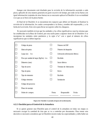 40
Aunque este documento está diseñado para la revisión de la información asociada a cada
pieza, aplicarlo de esta manera generaría un gasto excesivo de tiempo, por ende en las barras con
igual información (copiadas de otras barras) no es necesario aplicar la Checklist A en su totalidad
si es que ya se hizo con la pieza fuente.
Al final de la Checklist A se encuentran tres espacios que deben ser llenados al finalizar la
revisión de la información, los cuales corresponden a la firma y nombre del responsable, y a la
fecha de la revisión. Esto sirve para llevar un registro sobre los chequeos.
Es necesario también revisar que las unidades y las cifras significativas sean las mismas que
las establecidas en la Base de Control, por esta razón junto a algunos ítems de la Checklist A se
incorporan las unidades entre paréntesis y la sigla x”sc” con x igual al número de cifras
significativas que se deben ingresar.
Figura 4.6: Checklist A asociada al ingreso de la información.
4.2.2 Checklist para el Control de la Armadura
Si se quiere generar una Checklist para el control de la armadura en todas sus etapas es
necesario escoger la cantidad de ésta que se va a controlar por documento. Para tomar esta
decisión es necesario considerar que la Checklist recorre todas las especialidades y debe haber un
 