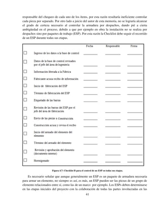 41
responsable del chequeo de cada uno de los ítems, por esta razón resultaría ineficiente controlar
cada pieza por separado. Por otro lado a juicio del autor de esta memoria, no se lograría alcanzar
el grado de certeza necesario al controlar la armadura por despachos, dando pié a cierta
ambigüedad en el proceso, debido a que por ejemplo en obra la instalación no se realiza por
despachos sino por paquetes de trabajo (ESP). Por esta razón la Checklist debe seguir el recorrido
de un ESP durante todas sus etapas.
Figura 4.7: Checklist B para el control de un ESP en todas sus etapas.
Es necesario señalar que aunque generalmente un ESP es un paquete de armadura necesaria
para armar un elemento, no siempre es así, es más, un ESP pueden ser las piezas de un grupo de
elemento relacionados entre sí, como las de un marco por ejemplo. Los ESPs deben determinarse
en las etapas iniciales del proyecto con la colaboración de todas las partes involucradas en las
 
