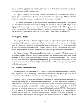 42
etapas del acero, especialmente Construcción, pues el ESP se define en función del proceso
constructivo determinado para cada caso.
La Figura 4.7 muestra la Checklist B, asociada al control de un ESP en todas sus etapas, se
aprecia que al costado derecho de cada ítem se encuentran tres espacios que deben ser llenados
por el responsable de su chequeo inmediatamente después de ser realizado.
Otro aspecto a considerar es que el último ítem corresponde al hormigonado, este proceso
está muy relacionado con la instalación del ESP y sólo puede ir en la Checklist B porque es este
el paquete de armadura que se está controlando (sería muy difícil controlar el hormigonado por
pieza o por despacho). Se aprecia también que el penúltimo ítem hace referencia a un documento
interno, éste es el mismo que se menciona en el apéndice 2.3 y se ilustra en la Figura 2.3.
4.3Diagrama de Flujo
Un Diagrama de Flujo (o diagrama de procesos) es una representación gráfica de un proceso
general explicado mediante procesos específicos, en este caso es el mecanismo de control del
acero de refuerzo del hormigón armado es el proceso general que a su vez tiene involucrados
procesos referentes a cada especialidad. También las partes se ven enfrentadas a interrogantes
que los obligan a tomar decisiones importantes en el proyecto que también se deben explicitar.
La Figura 4.8 muestra el Diagrama de Flujo (se analiza en el apéndice 4.3.1) que muestra de
forma ilustrativa los diferentes subprocesos y decisiones que deben abordarse para llevar a cabo
el método de control del acero de refuerzo que propone el autor de esta memoria. Cada Diagrama
de Flujo debe contener una especificación de procesos, que es una explicación detallada de todos
los componentes ilustrados, tiene como fin aclarar todas las posibles dudas que surjan y sustentar
las decisiones tomadas.
4.3.1 Especificación de Procesos
El Diagrama de Flujo observado en la Figura 4.8 está dividido en tres secciones: Ingeniería
(lado izquierdo), EPPAC (centro) y Construcción (lado derecho). Se aprecia que cada una de
estas secciones depende de las otras al estar conectadas por procesos.
El punto 1, que es el inicio del Diagrama de Flujo, tiene su génesis en Ingeniería y da pié a la
construcción del modelo de enfierradura en el Programa-A (2), luego para discutir el modelo se
deben reunir las partes (3). Esta reunión busca resolver posibles interferencias en el modelo para
facilitar el trabajo de las especialidades y también generar información para la Base de Control,
que como se menciona anteriormente, es responsabilidad de Ingeniería, EPPAC y Construcción.
Si en el modelo se descubren interferencias, éstas se deben corregir en la construcción del
modelo, sino, se comienza a recopilar información para ingresarla en la Base de Control (8).
Posteriormente se debe chequear el buen ingreso de la información a través de la Checklist A (ver
 
