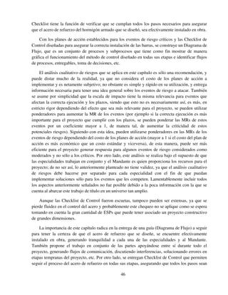 46
Checklist tiene la función de verificar que se cumplan todos los pasos necesarios para asegurar
que el acero de refuerzo del hormigón armado que se diseñó, sea efectivamente instalado en obra.
Con los planes de acción establecidos para los eventos de riesgo críticos y las Checklist de
Control diseñadas para asegurar la correcta instalación de las barras, se construye un Diagrama de
Flujo, que es un conjunto de procesos y subprocesos que tiene como fin mostrar de manera
gráfica el funcionamiento del método de control diseñado en todas sus etapas e identificar flujos
de procesos, entregables, toma de decisiones, etc.
El análisis cualitativo de riesgos que se aplica en este capítulo es sólo una recomendación, y
puede distar mucho de la realidad, ya que no considera el costo de los planes de acción a
implementar y es netamente subjetivo; no obstante es simple y rápido en su utilización, y entrega
información necesaria para tener una idea general sobre los eventos de riesgo a atacar. También
se asume por simplicidad que la escala de impacto tiene la misma relevancia para eventos que
afectan la correcta ejecución y los plazos, siendo que esto no es necesariamente así, es más, en
estricto rigor dependiendo del efecto que sea más relevante para el proyecto, se pueden utilizar
ponderadores para aumentar la MR de los eventos (por ejemplo si la correcta ejecución es más
importante para el proyecto que cumplir con los plazos, se pueden ponderar las MRs de estos
eventos por un coeficiente mayor a 1, de manera tal, de aumentar la criticidad de estos
potenciales riesgos). Siguiendo con esta idea, pueden utilizarse ponderadores en las MRs de los
eventos de riesgo dependiendo del costo de los planes de acción (mayor a 1 si el costo del plan de
acción es más económico que un costo estándar y viceversa), de esta manera, puede ser más
eficiente para el proyecto generar respuesta para algunos eventos de riesgo considerados como
moderados y no sólo a los críticos. Por otro lado, este análisis se realiza bajo el supuesto de que
las especialidades trabajan en conjunto y el Mandante es quien proporciona los recursos para el
proyecto; de no ser así, lo anteriormente planteado no tiene validez, ya que el análisis cualitativo
de riesgos debe hacerse por separado para cada especialidad con el fin de que puedan
implementar soluciones sólo para los eventos que les competen. Lamentablemente incluir todos
los aspectos anteriormente señalados no fue posible debido a la poca información con la que se
cuenta al abarcar este trabajo de título en un universo tan amplio.
Aunque las Checklist de Control fueron escuetas, tampoco pueden ser extensas, ya que se
pierde fluidez en el control del acero y probablemente este chequeo no se aplique como se espera
tomando en cuenta la gran cantidad de ESPs que puede tener asociado un proyecto constructivo
de grandes dimensiones.
La importancia de este capítulo radica en la entrega de una guía (Diagrama de Flujo) a seguir
para tener la certeza de que el acero de refuerzo que se diseñe, se encuentre efectivamente
instalado en obra, generando tranquilidad a cada una de las especialidades y al Mandante.
También propone el trabajo en conjunto de las partes apoyándose entre sí durante todo el
proyecto, generando flujos de comunicación, discutiendo interferencias, solucionando errores en
etapas tempranas del proyecto, etc. Por otro lado, se entregan Checklist de Control que permiten
seguir el proceso del acero de refuerzo en todas sus etapas, asegurando que todos los pasos sean
 