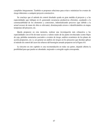 47
cumplidos íntegramente. También se proponen soluciones para evitar o minimizar los eventos de
riesgo inherentes a cualquier proyecto constructivo.
Se concluye que el método de control diseñado ayuda en gran medida al proyecto y a las
especialidades que trabajan en él, generando secuencias productivas eficientes, ayudando a la
constructabilidad de los elementos y conexiones, industrializando procesos (que debido a la
actual escasez de mano de obra es relevante), disminuyendo errores e identificándolos en etapas
tempranas del proyecto, etc.
Queda propuesto en esta memoria, realizar una investigación más exhaustiva a las
especialidades con el fin de tener acceso a valores reales de las partes involucradas (como flujos
de caja, pérdidas monetarias asociados a eventos de riesgo, análisis económico de los planes de
acción propuestos, etc.) y así generar un análisis de riesgos en los proyectos que decidan aplicar
el método de control del acero de refuerzo del hormigón armado propuesto en la Figura 4.8.
Lo descrito en este capítulo es una recomendación en todas sus partes, dejando abierta la
posibilidad para que pueda ser ahondado, mejorado o corregido según corresponda.
 