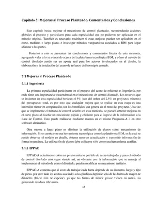 48
Capítulo 5: Mejoras al Proceso Planteado, Comentarios y Conclusiones
Este capítulo busca mejorar el mecanismo de control planteado, recomendando acciones
globales al proceso y particulares para cada especialidad que no pudieron ser aplicadas en el
método original. También es necesario establecer si estas mejoras pueden ser aplicables en el
corto, mediano o largo plazo, e investigar métodos vanguardista asociados a BIM para logar
afianzar a las partes.
Posterior a esto se presentan las conclusiones y comentarios finales de esta memoria,
agregando valor a lo ya conocido acerca de la plataforma tecnológica BIM, y cómo el método de
control diseñado puede ser un aporte real para los actores involucrados en el diseño, la
elaboración y la instalación del acero de refuerzo del hormigón armado.
5.1Mejoras al Proceso Planteado
5.1.1 Ingeniería
La primera especialidad participante en el proceso del acero de refuerzo es Ingeniería, por
ende tiene una importancia trascendental en el mecanismo de control diseñado. Los recursos que
se invierten en esta especialidad bordean el 5% (son del orden del 2,5% en proyectos mineros)
del presupuesto total, es por esto que cualquier mejora que se realice en esta etapa es una
inversión menor en comparación con los beneficios que genera en el resto del proyecto. Una vez
que se implemente el método de control descrito en esta memoria, se pueden obtener mejoras en
el corto plazo al diseñar un mecanismo rápido y eficiente para el ingreso de la información a la
Base de Control. Esto puede realizarse mediante macros en el mismo Programa-A o en otro
software alternativo.
Otra mejora a largo plazo es eliminar la utilización de planos como mecanismos de
información. Si se cuenta con una herramienta tecnológica como la plataforma BIM, en la cual se
puede observar el modelo en detalle, obtener reportes actualizados y transmitir información de
forma instantánea. La utilización de planos debe utilizarse sólo como una herramienta auxiliar.
5.1.2 EPPAC
EPPAC-A actualmente cobra un precio unitario por kilo de acero trabajado, y para el método
de control diseñado esto sigue siendo así; no obstante con la información que se maneja al
implementar el método de control diseñado, pueden modificar su mecanismo tarifario.
EPPAC-A comenta que el costo de trabajar cada barra depende de su diámetro, largo y tipo
de pieza, por otro lado los costos asociados a las pérdidas depende sólo de las barras de mayor de
diámetro (16-36 mm de espesor), ya que las barras de menor grosor vienen en rollos, no
generando residuos relevantes.
 