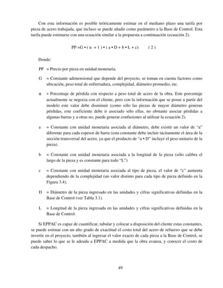 49
Con esta información es posible teóricamente estimar en el mediano plazo una tarifa por
pieza de acero trabajada, que incluso se puede añadir como parámetro a la Base de Control. Esta
tarifa puede estimarse con una ecuación similar a la propuesta a continuación (ecuación 2).
PP =G • ( α + 1 ) • ( a • D + b • L + c) ( 2 )
Donde:
PP = Precio por pieza en unidad monetaria.
G = Constante adimensional que depende del proyecto, se toman en cuenta factores como
ubicación, peso total de enfierradura, complejidad, diámetro promedio, etc.
α = Porcentaje de pérdida con respecto a peso total de acero de la obra. Este porcentaje
actualmente se negocia con el cliente, pero con la información que se posee a partir del
modelo este valor debe disminuir (como sólo las piezas de mayor diámetro generan
pérdidas, este coeficiente debe ir asociado sólo ellas, no obstante asociar pérdidas a
algunas barras y a otras no, puede generar confusiones al utilizar la ecuación 2).
a = Constante con unidad monetaria asociada al diámetro, debe existir un valor de “a”
diferente para cada espesor de barra (esta constante debe incluir tácitamente el área de la
sección transversal del acero, ya que el producto de “a • D” incluye el peso unitario de la
pieza).
b = Constante con unidad monetaria asociada a la longitud de la pieza (sólo calibra el
largo de la pieza y es constante para todo “L”)
c = Constante con unidad monetaria asociada al tipo de pieza, el valor de “c” aumenta
dependiendo de la complejidad (un valor distinto para cada tipo de pieza definido en la
Figura 3.4).
D = Diámetro de la pieza ingresado en las unidades y cifras significativas definidas en la
Base de Control (ver Tabla 3.1).
L = Longitud de la pieza ingresada en las unidades y cifras significativas definidas en la
Base de Control.
Si EPPAC es capaz de cuantificar, tabular y colocar a disposición del cliente estas constantes,
se puede estimar con un alto grado de exactitud el costo total del acero de refuerzo que se debe
invertir en el proyecto, también al ingresar el valor exacto de cada pieza a la Base de Control, se
puede saber lo que se le adeuda a EPPAC a medida que la obra avanza, y conocer el costo de
cada despacho.
 