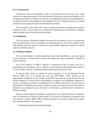 50
5.1.3 Construcción
Construcción como la especialidad a cargo de la instalación de las piezas de acero, puede
invertir en la capacitación parcial o total del personal de obra para el manejo del Programa-A. En
el Diagrama de Flujo de la Figura 4.8 se aprecia como Ingeniería proporciona la programación y
los planos de diseño o de detallamiento de armadura (25, 26), no obstante debería ser la propia
constructora la encargada de extraer tal información del modelo.
En el largo plazo, cada capataz debe contar con algún instrumento tecnológico para visualizar
el modelo en obra y a la vez supervisar el trabajo de la subcontratación, eliminando así cualquier
duda que pueda surgir de la interpretación de planos.
5.1.4 Mandante
Con el fin de que el Mandante también forme parte de esta cadena de valor, es necesario que
tenga una participación activa y conciliadora a lo largo del proyecto. Asistir a las reuniones de las
especialidades, presentar críticas y comentarios, como también señalar que elementos le interesa
supervisar durante el proceso.
5.1.5 Mejoras Globales
Una vez mencionadas las mejoras particulares para cada especialidad, es necesario sugerir
acciones globales en donde todas las partes intervengan para seguir mejorando el método de
control propuesto.
Uno de los objetivos de BIM es mejorar la comunicación entre las partes, por esto es
primordial que las reuniones no sólo se realicen en etapas tempranas del proyecto para analizar y
revisar el modelo, sino que se agenden periódicamente hasta que finalice la obra.
Se propone para mejorar el método de control planteado, el uso de Integrated Project
Delivery (IPD), este es un método que junto con BIM (BIM + IPD), permite que las
especialidades trabajen por un bien común, ya que IPD es un método de entrega de proyectos que
permite mediante un contrato que las especialidades en conjunto con el Mandante compartan los
riesgos y recompensas asociados al cumplimiento de los objetivos del proyecto, de esta forma un
porcentaje de las utilidades que las partes reciban va ligada a la correcta ejecución de sus labores,
generando una participación activa de todos los involucrados y promoviendo la disposición a
trabajar en equipo.
Según un artículo digital de digitalfutures publicado el 14 de Abril del 2010 que compila un
ciclo de conferencias de prácticas profesionales de la Escuela de Pregrado de Arquitectura del
Pratt Institute, al aplicar BIM + IPD se producen quiebres en la normal conducta de las partes
que se pueden dividir en seis categorías:
1. Participación temprana de las Especialidades
 