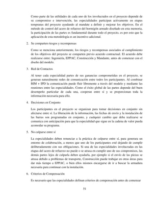 51
Como parte de las utilidades de cada uno de los involucrados en el proyecto depende de
su compromiso e intervención, las especialidades participan activamente en etapas
tempranas del proyecto ayudando al mandate a definir y mejorar los objetivos. En el
método de control del acero de refuerzo del hormigón armado diseñado en esta memoria,
la participación de las partes es fundamental durante todo el proyecto, es por esto que la
aplicación de esta metodología es un incentivo adicional.
2. Se comparten riesgos y recompensas
Como se menciona anteriormente, los riesgos y recompensas asociados al cumplimiento
de los objetivos del proyecto se comparten previo acuerdo contractual. El acuerdo debe
realizarse entre: Ingeniería, EPPAC, Construcción y Mandante, antes de comenzar con el
diseño del modelo.
3. Red de Contactos
Al tener cada especialidad partes de sus ganancias comprometidas en el proyecto, se
generan naturalmente redes de comunicación entre todos los participantes. Al combinar
BIM + IPD la comunicación puede fluir libremente a través del modelo y mediante las
reuniones entre las especialidades. Como el éxito global de las partes depende del buen
desempeño particular de cada una, cooperan entre sí y se proporcionan toda la
información necesaria para ello.
4. Decisiones en Conjunto
Los participantes en el proyecto se organizan para tomar decisiones en conjunto sin
afectarse entre sí. La liberación de la información, las fechas de envío y la instalación de
las barras son programadas en conjunto, y cualquier cambio que deba realizarse se
comunica con anticipación para que la especialidad que sigue en la cadena de valor pueda
acomodar su programa.
5. No culparse entre sí
La especialidades deben renunciar a la práctica de culparse entre sí, para generara un
entorno de colaboración, a menos que uno de los participantes esté dejando de cumplir
deliberadamente con sus obligaciones. Si una de las especialidades involucradas en las
etapas del acero de refuerzo no puede o se atrasa en cumplir uno de sus compromisos, las
demás partes lejos de culparla deben ayudarla, por ejemplo si el envío de las piezas se
atrasa debido a problemas de transporte, Construcción puede trabajar en otras áreas para
dar más tiempo a EPPAC, o bien ellos mismos encargarse de ir a buscar la armadura
necesaria para continuar con la instalación.
6. Criterios de Compensación
Es necesario que las especialidades definan criterios de compensación antes de comenzar
 