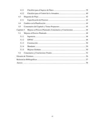 vi
4.2.1 Checklist para el Ingreso de Datos................................................................... 39
4.2.2 Checklist para el Control de la Armadura........................................................ 40
4.3 Diagrama de Flujo ................................................................................................... 42
4.3.1 Especificación de Procesos .............................................................................. 42
4.4 Cambios en la Planificación .................................................................................... 44
4.5 Comentarios del Capítulo y Temas Propuestos....................................................... 45
Capítulo 5: Mejoras al Proceso Planteado, Comentarios y Conclusiones .......................... 48
5.1 Mejoras al Proceso Planteado.................................................................................. 48
5.1.1 Ingeniería.......................................................................................................... 48
5.1.2 EPPAC ............................................................................................................. 48
5.1.3 Construcción .................................................................................................... 50
5.1.4 Mandante.......................................................................................................... 50
5.1.5 Mejoras Globales ............................................................................................. 50
5.2 Comentarios y Conclusiones Finales....................................................................... 52
Glosario de Términos.............................................................................................................. 56
Referencias Bibliográficas...................................................................................................... 57
Anexos……… ........................................................................................................................ 58
 