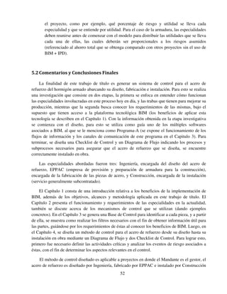 52
el proyecto, como por ejemplo, qué porcentaje de riesgo y utilidad se lleva cada
especialidad y que se entiende por utilidad. Para el caso de la armadura, las especialidades
deben reunirse antes de comenzar con el modelo para distribuir las utilidades que se lleva
cada una de ellas, las cuales deberán ser proporcionales a los riesgos asumidos
(referenciado al ahorro total que se obtenga comparado con otros proyectos sin el uso de
BIM + IPD).
5.2Comentarios y Conclusiones Finales
La finalidad de este trabajo de título es generar un sistema de control para el acero de
refuerzo del hormigón armado abarcando su diseño, fabricación e instalación. Para esto se realiza
una investigación que consiste en dos etapas, la primera se enfoca en entender cómo funcionan
las especialidades involucradas en este proceso hoy en día, y las trabas que tienen para mejorar su
producción, mientras que la segunda busca conocer los requerimientos de las mismas, bajo el
supuesto que tienen acceso a la plataforma tecnológica BIM (los beneficios de aplicar esta
tecnología se describen en el Capítulo 1). Con la información obtenida en la etapa investigativa
se comienza con el diseño, para esto se utiliza como guía uno de los múltiples softwares
asociados a BIM, al que se le menciona como Programa-A (se expone el funcionamiento de los
flujos de información y los canales de comunicación de este programa en el Capitulo 3). Para
terminar, se diseña una Checklist de Control y un Diagrama de Flujo indicando los procesos y
subprocesos necesarios para asegurar que el acero de refuerzo que se diseña, se encuentre
correctamente instalado en obra.
Las especialidades abordadas fueron tres: Ingeniería, encargada del diseño del acero de
refuerzo, EPPAC (empresa de provisión y preparación de armadura para la construcción),
encargada de la fabricación de las piezas de acero, y Construcción, encargada de la instalación
(servicio generalmente subcontratado).
El Capítulo 1 consta de una introducción relativa a los beneficios de la implementación de
BIM, además de los objetivos, alcances y metodología aplicada en este trabajo de título. El
Capítulo 2 presenta el funcionamiento y requerimientos de las especialidades en la actualidad,
también se discute acerca de los mecanismos de control que se utilizan (dando ejemplos
concretos). En el Capítulo 3 se genera una Base de Control para identificar a cada pieza, y a partir
de ella, se muestra como realizar los filtros necesarios con el fin de obtener información útil para
las partes, guiándose por los requerimientos de éstas al conocer los beneficios de BIM. Luego, en
el Capítulo 4, se diseña un método de control para el acero de refuerzo desde su diseño hasta su
instalación en obra mediante un Diagrama de Flujo y dos Checklist de Control. Para lograr esto,
primero fue necesario definir las actividades críticas y analizar los eventos de riesgo asociados a
éstas, con el fin de determinar los aspectos relevantes en el control.
El método de control diseñado es aplicable a proyectos en donde el Mandante es el gestor, el
acero de refuerzo es diseñado por Ingeniería, fabricado por EPPAC e instalado por Construcción
 
