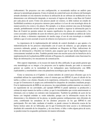 53
(subcontrato). En proyectos con otra configuración, se recomienda realizar un análisis para
adecuar la metodología propuesta. Como el método de control del acero de refuerzo del hormigón
armado diseñado en esta memoria involucra la utilización de un software de modelación en tres
dimensiones con información integrada, es necesario el ingreso de datos a una Base de Control
por cada pieza de acero. Como este proceso puede ser extenso, se debe realizar un estudio de
factibilidad económica en proyectos menores para analizar si el uso de esta tecnología afecta de
manera positiva los costos y los plazos. Por ejemplo, si se desea construir una casa de hormigón
armado, probablemente invertir tiempo en generar un modelo e ingresar la información para la
Base de Control no permita reducir de manera significativa los plazos de construcción y los
costos asociados a la pérdidas de acero de refuerzo; pero si se está diseñando un edificio de varios
pisos de altura, o elementos soportantes de mucha carga, el uso de esta tecnología es rentable
(debido a que el costo asociado al acero de refuerzo en el proyecto es relevante).
La importancia de la implementación del método de control diseñado es que apunta a la
industrialización de los procesos relacionados con el acero de refuerzo, ya que propone una
secuencia ordenada, guiada y supervisada (mediante un Diagrama de Flujo, indicaciones de
filtros de información y Checklist de Control), para asegurar que lo que diseña Ingeniería sea
correctamente instalado en obra. También permite tener una noción acerca de los beneficios de la
implementación de la plataforma BIM (referido al Programa-A), entendiendo como funcionan los
flujos de información y los mecanismos de comunicación.
Otro aspecto importante, es la escasez de mano de obra calificada, lo que puede generar que
esta metodología no se integre a los proyectos con la rapidez deseada, por ende es necesario
generar un cambio en la mentalidad de los trabajadores para familiarizarlos con BIM,
explicándoles y enseñándoles como esta plataforma tecnológica que les facilita el trabajo.
Como se menciona en el Capítulo 2, existen métodos de control poco eficientes que en la
actualidad utilizan las especialidades, como el sistema que usa EPPAC-A para el cálculo de las
tarifas a cobrar a sus clientes (basada en la experiencia, estimación y negociación), o la manera
en que la Constructora-A acepta con conformidad los despachos de armadura (mediante pesaje).
Con la implementación de BIM en sus procesos, las especialidades podrán mantener un control y
un seguimiento de sus actividades, por ejemplo EPPAC-A puede optimizar su producción y
estimar de mejor manera las tarifas a cobrar, ya que la incertidumbre que existía anteriormente se
eliminará, esto se traduce en contratos más transparentes. También las pérdidas de acero de las
barras con longitud estándar se verán reducidas, porque con la información exacta de las
dimensiones y los diámetros de las piezas, se pueden generar configuraciones más eficientes de
corte, combinando las armaduras de los distintos proyectos en los que EPPAC-A esté
participando. Por otro lado, mediante el modelo, se puede conocer la ubicación exacta de las
barras incluso antes de ser fabricadas, por lo que Construcción tiene acceso a la información
detallada del contenido de los despachos, y de esta forma, si falta o sobra alguna pieza de acero,
se pueden tomar los resguardos pertinentes de manera informada.
 