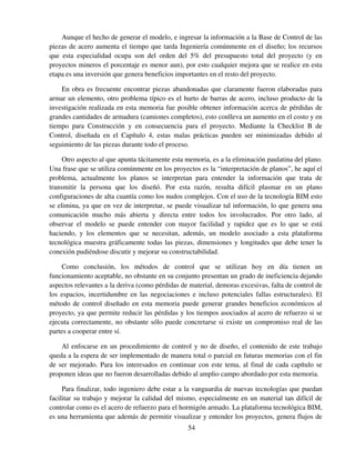 54
Aunque el hecho de generar el modelo, e ingresar la información a la Base de Control de las
piezas de acero aumenta el tiempo que tarda Ingeniería comúnmente en el diseño; los recursos
que esta especialidad ocupa son del orden del 5% del presupuesto total del proyecto (y en
proyectos mineros el porcentaje es menor aun), por esto cualquier mejora que se realice en esta
etapa es una inversión que genera beneficios importantes en el resto del proyecto.
En obra es frecuente encontrar piezas abandonadas que claramente fueron elaboradas para
armar un elemento, otro problema típico es el hurto de barras de acero, incluso producto de la
investigación realizada en esta memoria fue posible obtener información acerca de pérdidas de
grandes cantidades de armadura (camiones completos), esto conlleva un aumento en el costo y en
tiempo para Construcción y en consecuencia para el proyecto. Mediante la Checklist B de
Control, diseñada en el Capítulo 4, estas malas prácticas pueden ser minimizadas debido al
seguimiento de las piezas durante todo el proceso.
Otro aspecto al que apunta tácitamente esta memoria, es a la eliminación paulatina del plano.
Una frase que se utiliza comúnmente en los proyectos es la “interpretación de planos”, he aquí el
problema, actualmente los planos se interpretan para entender la información que trata de
transmitir la persona que los diseñó. Por esta razón, resulta difícil plasmar en un plano
configuraciones de alta cuantía como los nudos complejos. Con el uso de la tecnología BIM esto
se elimina, ya que en vez de interpretar, se puede visualizar tal información, lo que genera una
comunicación mucho más abierta y directa entre todos los involucrados. Por otro lado, al
observar el modelo se puede entender con mayor facilidad y rapidez que es lo que se está
haciendo, y los elementos que se necesitan, además, un modelo asociado a esta plataforma
tecnológica muestra gráficamente todas las piezas, dimensiones y longitudes que debe tener la
conexión pudiéndose discutir y mejorar su constructabilidad.
Como conclusión, los métodos de control que se utilizan hoy en día tienen un
funcionamiento aceptable, no obstante en su conjunto presentan un grado de ineficiencia dejando
aspectos relevantes a la deriva (como pérdidas de material, demoras excesivas, falta de control de
los espacios, incertidumbre en las negociaciones e incluso potenciales fallas estructurales). El
método de control diseñado en esta memoria puede generar grandes beneficios económicos al
proyecto, ya que permite reducir las pérdidas y los tiempos asociados al acero de refuerzo si se
ejecuta correctamente, no obstante sólo puede concretarse si existe un compromiso real de las
partes a cooperar entre sí.
Al enfocarse en un procedimiento de control y no de diseño, el contenido de este trabajo
queda a la espera de ser implementado de manera total o parcial en futuras memorias con el fin
de ser mejorado. Para los interesados en continuar con este tema, al final de cada capítulo se
proponen ideas que no fueron desarrolladas debido al amplio campo abordado por esta memoria.
Para finalizar, todo ingeniero debe estar a la vanguardia de nuevas tecnologías que puedan
facilitar su trabajo y mejorar la calidad del mismo, especialmente en un material tan difícil de
controlar como es el acero de refuerzo para el hormigón armado. La plataforma tecnológica BIM,
es una herramienta que además de permitir visualizar y entender los proyectos, genera flujos de
 
