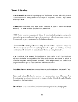 56
Glosario de Términos
Base de Control: Formato de ingreso y tipo de información necesaria para cada pieza de
acero de refuerzo del hormigón armado. Es el input del Programa-A asociado a la plataforma
tecnológica BIM.
Clases: Distintivo mediante algún color, número o texto que se utiliza en el Programa-A para
distinguir a un grupo de piezas con características similares.
CNC: Control numérico computacional, sistema de control aplicado a máquinas que permite
automatizar procesos mediante el ingreso de dimensiones, radios de curvatura, cortes, etc.
Disminuyendo errores y aumentando la velocidad de producción.
Constructabilidad: Del inglés Constructability, define la facilidad y eficiencia con que los
elementos se pueden construir (en este trabajo de título se aplica a la facilidad y eficiencia
constructiva en la instalación de la armadura de refuerzo del hormigón armado).
ESP: Execution Scope Package, son paquetes de ejecución de alcance de trabajo que
desarrolla Ingeniería en conjunto con las demás especialidades. Su función es dividir la
estructura en partes estratégicamente escogidas y semi-independientes para controlar de
mejor manera las etapas del acero de refuerzo del hormigón armado.
Especificación de procesos: Descripción de los procesos ilustrados en el Diagrama de Flujo.
Fases constructivas: Clasificación temporal a un evento constructivo, en el Programa-A se
le puede asociar un número, color o texto cuyo cambio indica si ha sido diseñado, liberado,
fabricado, enviado o construido.
Stakeholders: Todos los individuos involucrados activa o pasivamente en un proyecto.
 