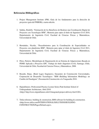 57
Referencias Bibliográficas
1. Project Management Institute (PM). Guía de los fundamentos para la dirección de
proyectos (guía del PMBOK), cuarta edición.
2. Saldías, Rodolfo, “Estimación de los Beneficios de Realizar una Coordinación Digital de
Proyectos con Tecnologías BIM”, Memoria para optar al título de Ingeniero Civil 2010,
Departamento de Ingeniería Civil, Facultad de Ciencias Físicas y Matemáticas,
Universidad de Chile.
3. Hernández, Nicolás, “Procedimientos para la Coordinación de Especialidades en
Proyectos con plataforma BIM”, Memoria para optar al título de Ingeniero Civil 2011,
Departamento de Ingeniería Civil, Facultad de Ciencias Físicas y Matemáticas,
Universidad de Chile.
4. Pérez, Patricio, Metodología de Organización de un Sistema de Adquisiciones Basada en
PDMS Aplicada a Proyectos EPC. Trabajo de título (Ingeniero Civil), Santiago, Chile,
Universidad de Chile, Facultad de Ciencias Físicas y Matemáticas, 2008.
5. Ricardo, Rojas. (René Lagos Engineers), Encuentro de Construcción Universidades,
Corporación de Desarrollo Tecnológico: “BIM (Building Information Modeling); un
Cambio de Paradigma”, Presentación Construcción a la Vanguardia 2010.
6. Digitalfutures. Professional Practice Lecture Series Pratt Institute School of
Undergraduate Architecture, Abril 2010
<http:// http://www.digitalfutures.info/1/integrated-project-delivery-bim%20/>.
7. Tekla reference, building & construction, BIM software for building & construction.
<http://www.tekla.com/INTERNATIONAL/SOLUTIONS/BUILDING-
CONSTRUCTION/Pages/Default.aspx>.
 