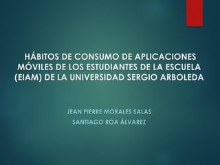 HÁBITOS DE CONSUMO DE APLICACIONES
MÓVILES DE LOS ESTUDIANTES DE LA ESCUELA
(EIAM) DE LA UNIVERSIDAD SERGIO ARBOLEDA
JEAN PIERRE MORALES SALAS
SANTIAGO ROA ÁLVAREZ
 