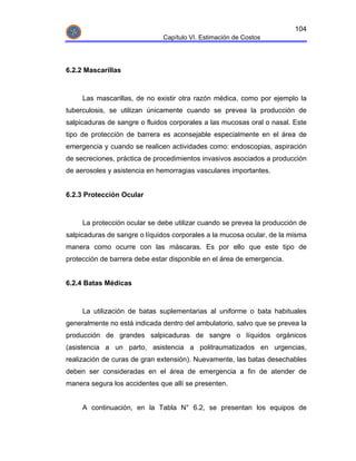 104
                              Capítulo VI. Estimación de Costos




6.2.2 Mascarillas



     Las mascarillas, de no existir otra razón médica, como por ejemplo la
tuberculosis, se utilizan únicamente cuando se prevea la producción de
salpicaduras de sangre o fluidos corporales a las mucosas oral o nasal. Este
tipo de protección de barrera es aconsejable especialmente en el área de
emergencia y cuando se realicen actividades como: endoscopias, aspiración
de secreciones, práctica de procedimientos invasivos asociados a producción
de aerosoles y asistencia en hemorragias vasculares importantes.


6.2.3 Protección Ocular



     La protección ocular se debe utilizar cuando se prevea la producción de
salpicaduras de sangre o líquidos corporales a la mucosa ocular, de la misma
manera como ocurre con las máscaras. Es por ello que este tipo de
protección de barrera debe estar disponible en el área de emergencia.


6.2.4 Batas Médicas



     La utilización de batas suplementarias al uniforme o bata habituales
generalmente no está indicada dentro del ambulatorio, salvo que se prevea la
producción de grandes salpicaduras de sangre o líquidos orgánicos
(asistencia a un parto, asistencia a politraumatizados en urgencias,
realización de curas de gran extensión). Nuevamente, las batas desechables
deben ser consideradas en el área de emergencia a fin de atender de
manera segura los accidentes que allí se presenten.


     A continuación, en la Tabla N° 6.2, se presentan los equipos de
 
