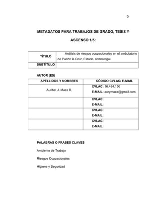 0



METADATOS PARA TRABAJOS DE GRADO, TESIS Y

                        ASCENSO 1/5:


                  Análisis de riesgos ocupacionales en el ambulatorio
  TÍTULO
             de Puerto la Cruz, Estado. Anzoátegui.
SUBTÍTULO


AUTOR (ES)
  APELLIDOS Y NOMBRES                   CÓDIGO CVLAC/ E-MAIL
                                     CVLAC: 16.484.150
      Auribet J. Maza R.
                                     E-MAIL: aurymaza@gmail.com

                                     CVLAC:
                                     E-MAIL:
                                     CVLAC:
                                     E-MAIL:
                                     CVLAC:
                                     E-MAIL:




PALÁBRAS O FRASES CLAVES

Ambiente de Trabajo

Riesgos Ocupacionales

Higiene y Seguridad
 