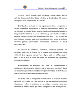Capítulo I. Generalidades de la Empresa26




     El primer Director de este Centro fue la Dra. Omaira Valecillo, y como
Jefe de Enfermeras la Lic. Gisela          Jiménez y Coordinadora del área de
emergencia la Lic. Alida Salazar de González.


     El ambulatorio se inicia con los siguientes servicios: emergencia de
adultos y pediátrica, laborando las 24 horas del día con dos (2) médicos por
servicio para la atención de los usuarios, igualmente funcionaba laboratorio,
RX y la central telefónica de Lunes a Domingo, y preventivo funcionaba de
Lunes a Viernes con un horario comprendido de 7 am a 12 m y de 1 pm a 4
pm, ofertando consultas tales como: consultas de niños sanos, ginecología,
medicina   general,   planificación,       inmunización,   certificado   de   salud,
odontología, etc.


     El personal de enfermería, camareras, camilleros, porteros, etc,
cumplían un horario de 8 horas por el área de emergencia el cual estaba
distribuido de la siguiente manera 7 am a 3 pm, de 3 pm a 11 pm y de 11
pm a 7 am, el cual a través del tiempo fue modificado de seguridad y
mejoras contractuales.


     Posteriormente      se   realizaron     una   serie   de   remodelaciones    y
ampliaciones del primer piso del centro y área quirúrgica (quirófano), donde
se realizan cirugías ambulatorias bajo la responsabilidad del Dr. Rafael Lucas
(Médico Cirujano) coordinador del área quirúrgica.


     En el año 1994, la emergencia del ambulatorio la trasladan al edificio
del IVSS, funcionando por corto tiempo ya que se presentaron diferentes
situaciones, vuelven a reubicarlo a su antiguo ambiente, para esos
momentos el Médico Director que estaba a cargo era la Dra. Aracelys Buriel.
 