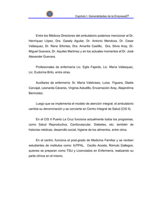 Capítulo I. Generalidades de la Empresa27




     Entre los Médicos Directores del ambulatorio podemos mencionar al Dr.
Henríquez López, Dra. Gasely Aguilar, Dr. Antonio Mendoza, Dr. Cesar
Velásquez, Dr. Rene Sifontes, Dra. Amarilis Castillo, Dra. Silvia Aray, Dr.
Miguel Guevara, Dr. Aquiles Martínez y en los actuales momentos el Dr. José
Alexander Guevara.


     Profesionales de enfermería Lic. Eglis Fajardo, Lic. María Velásquez,
Lic. Eudorina Brito, entre otras.


     Auxiliares de enfermería: Sr. María Valdivieso, Luisa Figuera, Gladis
Carvajal, Leonarda Cáceres, Virginia Astudillo, Encarnación Aray, Alejandrina
Bermúdez.


     Luego que se implementa el modelo de atención integral, el ambulatorio
cambia su denominación y se convierte en Centro Integral de Salud (CIS II).


     En el CIS II Puerto La Cruz funciona actualmente todos los programas,
como Salud Reproductiva, Cardiovascular, Diabetes, etc; también de
historias médicas, desarrollo social, higiene de los alimentos, entre otros.


     En el centro, funciona el post-grado de Medicina Familiar y se reciben
estudiantes de institutos como: IUTPAL, Cecilio Acosta, Rómulo Gallegos;
quienes se preparan como TSU y Licenciados en Enfermería, realizando su
parte clínica en el mismo.
 