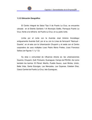 Capítulo I. Generalidades de la Empresa28




1.3.2 Ubicación Geográfica



     El Centro Integral de Salud Tipo II de Puerto La Cruz, se encuentra
ubicado en el Distrito Sanitario 1-A Municipio Sotillo, Parroquia Puerto La
Cruz, frente a la refinería de Puerto La Cruz, en su parte norte.


     Limita por el norte con la Avenida José Antonio Anzoátegui
antiguamente Avenida Gulf, por el su con la Línea de ferrocarril “Naricual -
Guanta”, en el este con la Urbanización Chuparín y el oeste con el Centro
corporativo de usos múltiples Liceo Pedro María Freites, Liceo Francisco
Salías (ver figuras 1.1 y 1.2)


     Su área o comunidad de influencia directa es: las urbanizaciones
Guanire, Chuparin, Gulf, Portuario, Guaraguao, Campo de PDVSA. Así como
también los barrios: El Pénsil, Mariño, Pueblo Nuevo, Juan Bimba, Unión,
Bella Vista, Santa Eduviges, Las Mercedes, Las Cayenas, Esteban Díaz,
Casco Central de Puerto La Cruz, Isla Guaraguao,
 