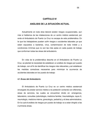 58




                               CAPÍTULO IV

               ANÁLISIS DE LA SITUACIÓN ACTUAL


     Actualmente en toda área laboral existen riesgos ocupacionales, aun
más si hablamos de las intalasciones de un centro médico asistencial, por
ende el Ambulatorio de Puerto La Cruz no escapa de esta problemática. En
la que los trabajadores pueden sufrir riesgos o accidentes laborales ya que
estan expuestos a bacterias, virus, contaminacion de toda índole y a
condiciones mínimas que no son las más aptas en cada puesto de trabajo
que conforman todas las áreas del ambulatorio.



     En vista de la problemática descrita en el Ambulatorio de Puerto La
Cruz, se planteó la necesidad de establecer un análisis de riesgos por puesto
de trabajo, con el fin de identificar los riesgos más relevantes y así establecer
las medidas correctivas necesarias para minimizar la ocurrencia de
accidentes laborales en los puesto de trabajo


4.1 Áreas del Ambulatorio



     El Ambulatorio de Puerto La Cruz es un centro médico asistencial
encargado de prestar servicio médico a la población contando con diferentes,
áreas de servicios, las cuales se encuentran divido en: emergencia,
laboratorio, consultas (odontología, medicina familiar, traumatología, rayos X,
neumología, medicina interna, ginecología, pediatría) y el área administrativa.
En la cual el análisis de riesgos por puesto de trabajo va a estar dirigido a las
2 primeras áreas.
 