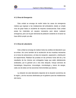59
                                 Capítulo III. Marco Metodológico




4.1.2 Área de Emergencia



     Esta unidad se encarga de recibir todos los casos de emergencia
médica que ingresan a las instalaciones del ambulatorio; desde un simple
virus de gripe hasta un accidente de mayores consecuencias. Esta unidad
posee los materiales y/o equipos necesarios para atacar cualquier
emergencia, pero con la gran demanda de población existente en el sector se
hace difícil cumplir con ella.




4.1.3 Área de Laboratorio



     Esta unidad se encarga de realizar todos los análisis de laboratorio que
se emitan. Así como también de la recolección de las muestras necesarias
en el área de extracciones y el área de recepción, separación y distribución
de especimenes. Realizan las pruebas en las primeras horas del día y los
resultados de los mismos son entregados luego que estén debidamente
analizados, por lo general uno o dos días después. Incluye servicios de
hematología, bioquímica, inmunología, microbiología y banco de sangre,
cada una de estas con las secciones instrumentales que abarca.


     La dotación de este laboratorio depende de la situación económica de
la región, y de los recursos destinados por el gobierno para las instalaciones
del mismo.
 