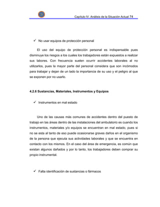 Capítulo IV. Análisis de la Situación Actual 74




      No usar equipos de protección personal

     El uso del equipo de protección personal es indispensable pues
disminuye los riesgos a los cuales los trabajadores están expuestos a realizar
sus labores. Con frecuencia suelen ocurrir accidentes laborales al no
utilizarlos, pues la mayor parte del personal considera que son incómodos
para trabajar y dejan de un lado la importancia de su uso y el peligro al que
se exponen por no usarlo.



4.2.6 Sustancias, Materiales, Instrumentos y Equipos


      Instrumentos en mal estado



     Uno de las causas más comunes de accidentes dentro del puesto de
trabajo en las áreas dentro de las instalaciones del ambulatorio es cuando los
instrumentos, materiales y/o equipos se encuentran en mal estado, pues si
no se esta al tanto de eso puede ocasionarse graves daños en el organismo
de la persona que ejecuta sus actividades laborales y que se encuentra en
contacto con los mismos. En el caso del área de emergencia, es común que
existan algunos dañados y por lo tanto, los trabajadores deben comprar su
propio instrumental.




      Falta identificación de sustancias o fármacos
 