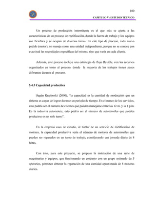 100

                                                     CAPITULO V: ESTUDIO TÉCNICO




      Un proceso de producción intermitente es el que más se ajusta a las
características de un proceso de rectificación, donde la fuerza de trabajo y los equipos
son flexibles y se ocupan de diversas tareas. En este tipo de proceso, cada nuevo
pedido (motor), se maneja como una unidad independiente, porque no se conoce con
exactitud las necesidades especificas del mismo, sino que varía en cada cliente.


      Además, este proceso incluye una estrategia de flujo flexible, con los recursos
organizados en torno al proceso, donde la mayoría de los trabajos tienen pasos
diferentes durante el proceso.



5.4.3 Capacidad productiva


      Según Krajewski (2000), “la capacidad es la cantidad de producción que un
sistema es capaz de lograr durante un periodo de tiempo. En el marco de los servicios,
esto podría ser el número de clientes que pueden manejarse entre las 12 m. y la 1 p.m.
En la industria automotriz, esto podría ser el número de automóviles que pueden
producirse en un solo turno”.


      En la empresa caso de estudio, al hablar de un servicio de rectificación de
motores, la capacidad productiva sería el número de motores de automóviles que
pueden ser reparados en un turno de trabajo; considerando una jornada diaria de 8
horas.


      Con ésto, para este proyecto, se propuso la instalación de una serie de
maquinarias y equipos, que funcionando en conjunto con un grupo estimado de 5
operarios, permiten obtener la reparación de una cantidad aproximada de 8 motores
diarios.
 