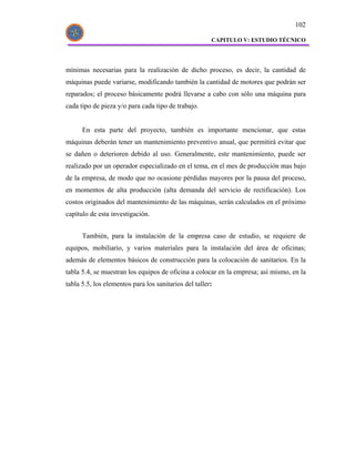 102

                                                       CAPITULO V: ESTUDIO TÉCNICO




mínimas necesarias para la realización de dicho proceso, es decir, la cantidad de
máquinas puede variarse, modificando también la cantidad de motores que podrán ser
reparados; el proceso básicamente podrá llevarse a cabo con sólo una máquina para
cada tipo de pieza y/o para cada tipo de trabajo.


      En esta parte del proyecto, también es importante mencionar, que estas
máquinas deberán tener un mantenimiento preventivo anual, que permitirá evitar que
se dañen o deterioren debido al uso. Generalmente, este mantenimiento, puede ser
realizado por un operador especializado en el tema, en el mes de producción mas bajo
de la empresa, de modo que no ocasione pérdidas mayores por la pausa del proceso,
en momentos de alta producción (alta demanda del servicio de rectificación). Los
costos originados del mantenimiento de las máquinas, serán calculados en el próximo
capítulo de esta investigación.


      También, para la instalación de la empresa caso de estudio, se requiere de
equipos, mobiliario, y varios materiales para la instalación del área de oficinas;
además de elementos básicos de construcción para la colocación de sanitarios. En la
tabla 5.4, se muestran los equipos de oficina a colocar en la empresa; así mismo, en la
tabla 5.5, los elementos para los sanitarios del taller:
 