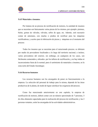 104

                                                     CAPITULO V: ESTUDIO TÉCNICO




5.4.5 Materiales e insumos.


      Por tratarse de un proceso de rectificación de motores, la cantidad de insumos
que se necesitan son básicamente varias piezas de los mismos, por ejemplo: pistones,
bielas, gomas de válvulas, válvulas, sellos de agua. etc. Además, será necesario
contar de antemano, con muelas o piedras de rectificar para las máquinas
rectificadoras; y aceites para la lubricación de piezas y máquinas en el momento del
proceso.


      Todos los insumos que se necesitan para el mencionado proceso, se obtienen
por medio de proveedores localizados a lo largo del territorio nacional, e incluso,
varios proveedores del exterior, sin embargo, en cualquiera de los casos, son
fácilmente contactados y ubicados por los talleres de rectificación, y no hay trabas ni
inconvenientes fuera de lo normal, para el surtimiento de materiales e insumos, en la
zona norte del Estado Anzoátegui.


5.4.6 Recursos humanos


      Los recursos humanos son los encargados de poner en funcionamiento a la
empresa. La selección del personal de trabajo para la misma, depende de las áreas
productivas de la planta, de modo de lograr satisfacer las exigencias del proceso.


      Como fue mencionado anteriormente en este capítulo, la empresa de
rectificación de motores, deberá contar con un número aproximado de 7 personas, 5
de ellas altamente capacitadas para la realización del proceso de rectificación; y las 2
personas restantes, serán las encargadas de las actividades administrativas.
 