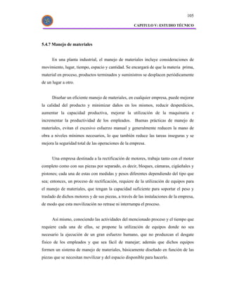 105

                                                     CAPITULO V: ESTUDIO TÉCNICO




5.4.7 Manejo de materiales


      En una planta industrial, el manejo de materiales incluye consideraciones de
movimiento, lugar, tiempo, espacio y cantidad. Se encargará de que la materia prima,
material en proceso, productos terminados y suministros se desplacen periódicamente
de un lugar a otro.


      Diseñar un eficiente manejo de materiales, en cualquier empresa, puede mejorar
la calidad del producto y minimizar daños en los mismos, reducir desperdicios,
aumentar la capacidad productiva, mejorar la utilización de la maquinaria e
incrementar la productividad de los empleados. Buenas prácticas de manejo de
materiales, evitan el excesivo esfuerzo manual y generalmente reducen la mano de
obra a niveles mínimos necesarios, lo que también reduce las tareas inseguras y se
mejora la seguridad total de las operaciones de la empresa.


      Una empresa destinada a la rectificación de motores, trabaja tanto con el motor
completo como con sus piezas por separado, es decir, bloques, cámaras, cigüeñales y
pistones; cada una de estas con medidas y pesos diferentes dependiendo del tipo que
sea; entonces, un proceso de rectificación, requiere de la utilización de equipos para
el manejo de materiales, que tengan la capacidad suficiente para soportar el peso y
traslado de dichos motores y de sus piezas, a través de las instalaciones de la empresa,
de modo que esta movilización no retrase ni interrumpa el proceso.


      Así mismo, conociendo las actividades del mencionado proceso y el tiempo que
requiere cada una de ellas, se propone la utilización de equipos donde no sea
necesario la ejecución de un gran esfuerzo humano, que no produzcan el desgate
físico de los empleados y que sea fácil de manejar; además que dichos equipos
formen un sistema de manejo de materiales, básicamente diseñado en función de las
piezas que se necesitan movilizar y del espacio disponible para hacerlo.
 
