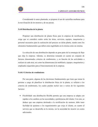 106

                                                    CAPITULO V: ESTUDIO TÉCNICO




      Considerando lo antes planteado, se propone el uso de carretillas medianas para
la movilización de los motores y de sus piezas.


5.4.8 Distribución de la planta


      Proponer una distribución de planta física para la empresa de rectificación,
exige que se considere cuales serán las áreas, servicios, equipos, maquinarias y
personal necesarios para la realización del proceso en dicha planta, siendo estos los
elementos fundamentales que deben estar englobados en la misma como un sistema.


      La selección de una distribución depende en gran parte de la estrategia de flujo
que elija la empresa. Además, se determina tomando en cuenta un conjunto de
factores denominados criterios de rendimiento; y en función de las actividades a
realizar en cada área, así como las dimensiones de mobiliario, equipos, maquinarias y
empleados requeridos para el funcionamiento de la empresa.


5.4.8.1 Criterios de rendimiento


      Por una parte, algunas de las decisiones fundamentales que tiene que tomar la
persona a cargo de planificar la distribución física de la planta, se refieren a los
criterios de rendimiento, los cuales pueden incluir uno o varios de los siguientes
factores:


     Flexibilidad: una distribución flexible permite que una empresa se adapte con
      rapidez a los cambios en las necesidades y preferencias del cliente. Con esto, se
      deduce que una empresa destinada a la rectificación de motores, debe tener
      facilidad de ajustarse a los requerimientos que exija el cliente, en cuanto al
      servicio que se desarrolla en la misma, sin la necesidad de incurrir en costos
      adicionales.
 