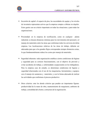 107

                                              CAPITULO V: ESTUDIO TÉCNICO




Inversión de capital: el espacio de piso, las necesidades de equipo y los niveles
de inventario representan activos que la empresa compra u obtiene en alquiler.
Estos gastos son un criterio importante en todas las situaciones y para todas las
organizaciones.


Proximidad: en la empresa de rectificación, como en cualquier             planta
industrial, se desean distancias mínimas para los movimientos del personal y el
manejo de materiales entre las áreas que conforman todos los servicios de dicha
empresa. Las localizaciones relativas de las áreas de trabajo, deberán ser
adecuadas para que a los grandes flujos correspondan siempre distancias cortas,
lo que fundamentalmente reduce los costos por manejo de materiales.


Seguridad inherente: toda organización establece ciertas condiciones de higiene
y seguridad para su correcto funcionamiento, con el objetivo de prevenir y
evitar accidentes de trabajo, y enfermedades ocupacionales en los trabajadores.
Para la empresa caso de estudio, se determinan condiciones de higiene y
seguridad relacionadas con el uso de las maquinarias, herramientas y equipos;
con el manejo de sustancias y materiales; y con la forma adecuada de realizar
las actividades que conforman el proceso productivo.


Otros criterios: ente los demás criterios que pueden ser importantes figuran:
productividad de la mano de obra, mantenimiento de maquinaria, ambiente de
trabajo, comodidad del cliente y estructura de la organización.
 