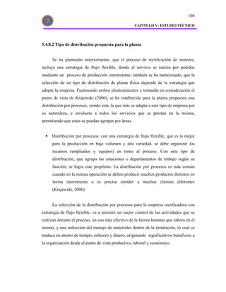108

                                                     CAPITULO V: ESTUDIO TÉCNICO




5.4.8.2 Tipo de distribución propuesta para la planta


     Se ha planteado anteriormente, que el proceso de rectificación de motores,
incluye una estrategia de flujo flexible, donde el servicio se realiza por pedidos
mediante un proceso de producción intermitente; también se ha mencionado, que la
selección de un tipo de distribución de planta física depende de la estrategia que
adopte la empresa. Fusionando ambos planteamientos y tomando en consideración el
punto de vista de Krajewski (2000), se ha establecido para la planta propuesta una
distribución por procesos, siendo esta, la que más se adapta a este tipo de empresa por
su naturaleza, e involucra a todos los servicios que se prestan en la misma,
permitiendo que estas se puedan agrupar por áreas.


     Distribución por procesos: con una estrategia de flujo flexible, que es la mejor
     para la producción en bajo volumen y alta variedad, se debe organizar los
     recursos (empleados y equipos) en torno al proceso. Con este tipo de
     distribución, que agrupa las estaciones o departamentos de trabajo según su
     función, se logra este propósito. La distribución por procesos es más común
     cuando en la misma operación se deben producir muchos productos distintos en
     forma intermitente o es preciso atender a muchos clientes diferentes
     (Krajewski, 2000).


     La selección de la distribución por procesos para la empresa rectificadora con
estrategia de flujo flexible, va a permitir un mejor control de las actividades que se
realizan durante el proceso, un uso más efectivo de la fuerza humana que labora en el
mismo, y una reducción del manejo de materiales dentro de la instalación, lo cual se
traduce en ahorro de tiempo, esfuerzo y dinero, originando significativos beneficios a
la organización desde el punto de vista productivo, laboral y económico.
 